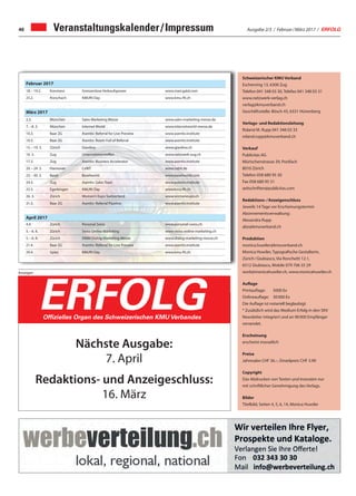 Ausgabe 2/3 / Februar / März 2017 / ERFOLG46 Veranstaltungskalender / Impressum
Februar 2017
18. – 19.2. Konstanz Grenzenlose Verkaufspower www.marcgalal.com
25.2. Rorschach KMUfit Day www.kmu-fit.ch
März 2017
2.3. München Sales Marketing Messe www.sales-marketing-messe.de
7. – 8. 3. München Internet World www.internetworld-messe.de
10.3. Baar ZG Asentiv: Referral for Live Preview www.asentiv.institute
10.3. Baar ZG Asentiv: Room Full of Referral www.asentiv.institute
15. – 19. 3. Zürich Giardina www.giardina.ch
16. 3. Zug Unternehmertreffen www.netzwerk-zug.ch
17.3. Zug Asentiv: Business Accelerator www.asentiv.institute
20. – 24. 3. Hannover CeBIT www.cebit.de
23. – 30. 3. Basel Baselworld www.baselworld.com
24.3. Zug Asentiv: Sales Topic www.asentiv.institute
25.3. Egerkingen KMUfit Day www.kmu-fit.ch
26. 3. Zürich Women's Expo Switzerland www.womenexpo.ch
31.3. Baar ZG Asentiv: Referral Pipeline www.asentiv.institute
April 2017
4.4. Zürich Personal Swiss www.personal-swiss.ch
5. – 6. 4. Zürich Swiss Online Marketing www.swiss-online-marketing.ch
5. – 6. 4. Zürich DMM Dialog-Marketing-Messe www.dialog-marketing-messe.ch
21.4. Baar ZG Asentiv: Referral for Live Preview www.asentiv.institute
29.4. Spiez KMUfit Day www.kmu-fit.ch
Schweizerischer KMU Verband
Eschenring 13, 6300 Zug
Telefon 041 348 03 30, Telefax 041 348 03 31
www.netzwerk-verlag.ch
verlag@kmuverband.ch
Geschäftsstelle: Bösch 43, 6331 Hünenberg
Verlags- und Redaktionsleitung
Roland M. Rupp 041 348 03 33
roland.rupp@kmuverband.ch
Verkauf
Publicitas AG
Mürtschenstrasse 39, Postfach
8010 Zürich
Telefon 058 680 95 30
Fax 058 680 95 31
zeitschriften@publicitas.com
Redaktions- / Anzeigenschluss
Jeweils 14 Tage vor Erscheinungstermin
Abonnementsverwaltung:
Alexandra Rupp
abo@kmuverband.ch
Produktion
monica.huwiler@kmuverband.ch
Monica Huwiler, Typografische Gestalterin,
Zürich / Giubiasco, Via Ronchetti 12.1,
6512 Giubiasco, Mobile 079 706 35 29
work@monicahuwiler.ch, www.monicahuwiler.ch
Auflage
Printauflage:	 5000 Ex
Onlineauflage:	 30 000 Ex
Die Auflage ist notariell beglaubigt.
* Zusätzlich wird das Medium Erfolg in den SKV
Newsletter integriert und an 90 000 Empfänger
versendet.
Erscheinung
erscheint monatlich
Preise
Jahresabo CHF 36.–, Einzelpreis CHF 3.90
Copyright
Das Abdrucken von Texten und Inseraten nur
mit schriftlicher Genehmigung des Verlags.
Bilder
Titelbild, Seiten 4, 5, 6, 14, Monica Huwiler
Anzeigen
Die starke Zeitung für Selbstständige, Unternehmer und Existenzgründer
ERFOLGOffizielles Organ des Schweizerischen KMU Verbandes
Nächste Ausgabe:
7. April
Redaktions- und Anzeigeschluss:
16. März
 
