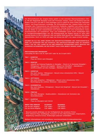 Die Wirtschaftszone des Jangtse-Deltas gehört zu den zentralen Wachstumstreibern Chin-
as. Mit der Megastadt Shanghai sowie den Provinzen Jiangsu, Anhui und Zhejiang kann die
Region rund 20 % zum BIP in China beitragen und ist zudem für einen Drittel des nationalen
Import- und Exportvolumens zuständig. Die Wirtschaftszone des Jangtse-Deltas wird von
Shanghai, dem Finanzzentrum des chinesischen Festlands, angeführt und umfasst ausser-
dem die wirtschaftlichen Knotenpunkte Hangzhou, Jiaxing, Suzhou und Nantong. Der Gross-
teil des Deltas ist stark industrialisiert und zeichnet sich durch eine hochmoderne Trans-
portinfrastruktur mit Autobahnen, Flug- und Schiffshäfen sowie einem weitläufigen Netz
an Hochgeschwindigkeitzügen aus. Das Bruttoprodukt der Region betrug im Jahre 2014
nominal bereits 2.2 bis 2.5 Billionen USD und dürfte 2020 bereits die 3 Billionen USD-Marke
überschreiten. Noch vor 2030 soll sogar das Niveau des BIP’s von Japan erreicht werden.
ERLEBEN SIE ALS TEIL EINER GRUPPE VON GESCHÄFTSLEITERINNEN UND VORSTANDSMITGLIE-
DERN AUS SCHWEIZER KMU DAS POTENTIAL DES WIRTSCHAFTSRAUMES RUND UM SHANGHAI
DIREKT VOR ORT UND LASSEN SIE SIE IHRE EINDRÜCKE UNTERMAUERN DURCH BESUCHE VON
SCHWEIZER UNTERNEHMEN, DIE DEN SCHRITT NACH CHINA BEREITS GEWAGT HABEN.
PROVISORISCHES PROGRAMM
(Vorschlag für den 9. bis 15. April 2017 oder 16. bis 21.April 2017)
TAG 1 – SONNTAG
Flug von Zürich nach Shanghai
TAG 2 – MONTAG
Ankunft am Pudong-Flughafen in Shanghai – Check-in im Swissotel Shanghai –
Mittagessen – Besuch bei mageba1
– Besuch bei Wandfluh1
– Abendessen –
Schiffsrundfahrt auf dem Huangpu – Rückfahrt zum Hotel
TAG 3 – DIENSTAG
Bus nach Jiaxing – Mittagessen – Besuch eines chinesischen KMU – Besuch
bei Plaston1
– Abendessen
TAG 4 – MITTWOCH
Bus nach Hangzhou – Mittagessen – Besuch eines chinesischen KMU –
Besichtigung des schönen Westsees – Abendessen
TAG 5 – DONNERSTAG
Bus nach Nantong – Mittagessen – Besuch bei Siegfried1
– Besuch bei Givaudan1
–
Abendessen
TAG 6 – FREITAG
Bus nach Shanghai – Stadtrundfahrt – Abendessen mit Vertretern des
Generalkonsulats
TAG 7 – SAMSTAG
Flug von Shanghai nach Zürich
PREIS2
PRO PERSON	 ECONOMY	 BUSINESS
Für ein SKV Mitglied	 CHF 4480.–	 CHF 8200.–
Für ein Nicht-Mitglied	 CHF 4880.–	 CHF 8800.–
1
	 Besuche jeweils abhängig von der Verfügbarkeit der einzelnen Firmen
2
	Preis inklusive Flug, Verpflegung, Transport vor Ort, Übernachtungen, Organisation,
	 Begleitung, exklusive Extras, Änderungen jederzeit vorbehalten.
	
Weitere Informationen und Anmeldung: www.kmuverband.ch/unternehmerreise
 