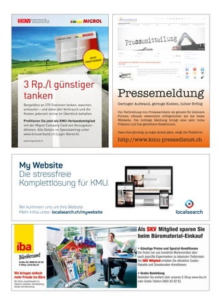 My Website
Die stressfreie
Komplettlösung für KMU.
Wir kümmern uns um Ihre Website.
Mehr Infos unter: localsearch.ch/mywebsite
3 Rp./l günstiger
tanken
Bargeldlos an 370 Stationen tanken, waschen,
einkaufen – und dabei den Verbrauch und die
Kosten jederzeit online im Überblick behalten.
Profitieren Sie jetzt als KMU-Verbandsmitglied
mit der Migrol Company Card von Vorzugskon­
ditionen. Alle Details im Spezialantrag unter
www.kmuverband.ch (Login­Bereich).
www.migrolcard.ch
72341 123456 0012
MUSTER FIRMA
MAX MUSTERMANN
ZH 123456
-201 FX
JETZT
PROFITIEREN!
Pressemeldung
Geringer Aufwand, geringe Kosten, hoher Erfolg
Die Verbreitung von Presseartikeln ist gerade für kleinere
Firmen oftmals wesentlich erfolgreicher als die beste
Webseite. Die richtige Meldung bringt eine sehr hohe
Präsenz und hat gezieltere Reaktionen.
Dass dies günstig, ja sogar gratis geht, zeigt die Plattform
http://www.kmu-pressedienst.ch
 