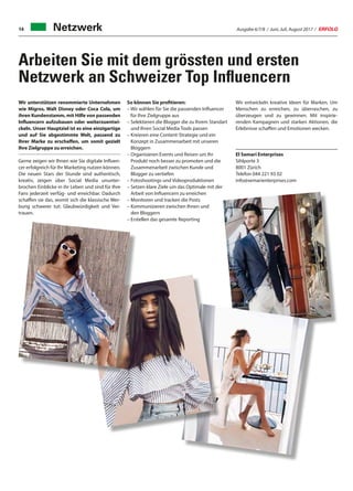 Ausgabe 6/7/8 / Juni, Juli, August 2017 / ERFOLG14
Arbeiten Sie mit dem grössten und ersten
Netzwerk an Schweizer Top Influencern
Netzwerk
Wir unterstützen renommierte Unternehmen
wie Migros, Walt Disney oder Coca Cola, um
ihren Kundenstamm, mit Hilfe von passenden
Influencern aufzubauen oder weiterzuentwi-
ckeln. Unser Hauptziel ist es eine einzigartige
und auf Sie abgestimmte Welt, passend zu
Ihrer Marke zu erschaffen, um somit gezielt
Ihre Zielgruppe zu erreichen.
Gerne zeigen wir Ihnen wie Sie digitale Influen-
cer erfolgreich für Ihr Marketing nutzen können.
Die neuen Stars der Stunde sind authentisch,
kreativ, zeigen über Social Media ununter-
brochen Einblicke in ihr Leben und sind für Ihre
Fans jederzeit verfüg- und erreichbar. Dadurch
schaffen sie das, womit sich die klassische Wer-
bung schwerer tut: Glaubwürdigkeit und Ver-
trauen.
So können Sie profitieren:
– Wir wählen für Sie die passenden Influencer
für Ihre Zielgruppe aus
– Selektieren die Blogger die zu Ihrem Standart
und Ihren Social Media Tools passen
– Kreieren eine Content-Strategie und ein
Konzept in Zusammenarbeit mit unseren
Bloggern
– Organisieren Events und Reisen um Ihr
Produkt noch besser zu promoten und die
Zusammenarbeit zwischen Kunde und
Blogger zu vertiefen
– Fotoshootings und Videoproduktionen
– Setzen klare Ziele um das Optimale mit der
Arbeit von Influencern zu erreichen
– Monitoren und tracken die Posts
– Kommunizieren zwischen Ihnen und
den Bloggern
– Erstellen das gesamte Reporting
Wir entwickeln kreative Ideen für Marken. Um
Menschen zu erreichen, zu überraschen, zu
überzeugen und zu gewinnen. Mit inspirie-
renden Kampagnen und starken Aktionen, die
Erlebnisse schaffen und Emotionen wecken.
El Semari Enterprises
Sihlporte 3
8001 Zürich
Telefon 044 221 93 02
info@semarienterprises.com
 