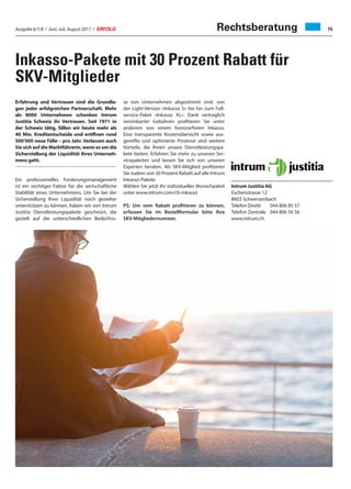 Ausgabe 6/7/8 / Juni, Juli, August 2017 / ERFOLG 15
Inkasso-Pakete mit 30 Prozent Rabatt für
SKV-Mitglieder
Rechtsberatung
Erfahrung und Vertrauen sind die Grundla-
gen jeder erfolgreichen Partnerschaft. Mehr
als 8000 Unternehmen schenken Intrum
Justitia Schweiz ihr Vertrauen. Seit 1971 in
der Schweiz tätig, fällen wir heute mehr als
40 Mio. Kreditentscheide und eröffnen rund
500‘000 neue Fälle – pro Jahr. Verlassen auch
Sie sich auf die Marktführerin, wenn es um die
Sicherstellung der Liquidität Ihres Unterneh-
mens geht.
Ein professionelles Forderungsmanagement
ist ein wichtiger Faktor für die wirtschaftliche
Stabilität eines Unternehmens. Um Sie bei der
Sicherstellung Ihrer Liquidität noch gezielter
unterstützen zu können, haben wir von Intrum
Justitia Dienstleistungspakete geschnürt, die
gezielt auf die unterschiedlichen Bedürfnis-
se von Unternehmen abgestimmt sind: von
der Light-Version «Inkasso S» bis hin zum Full-
service-Paket «Inkasso XL». Dank vertraglich
vereinbarter Gebühren profitieren Sie unter
anderem von einem honorarfreien Inkasso.
Eine transparente Kostenübersicht sowie aus-
gereifte und optimierte Prozesse sind weitere
Vorteile, die Ihnen unsere Dienstleistungspa-
kete bieten. Erfahren Sie mehr zu unseren Ser-
vicepaketen und lassen Sie sich von unseren
Experten beraten. Als SKV-Mitglied profitieren
Sie zudem von 30 Prozent Rabatt auf alle Intrum
Inkasso-Pakete.
Wählen Sie jetzt Ihr individuelles Wunschpaket
unter www.intrum.com/ch-inkasso
PS: Um vom Rabatt profitieren zu können,
erfassen Sie im Bestellformular bitte Ihre
SKV-Mitgliedernummer.
Intrum Justitia AG
Eschenstrasse 12
8603 Schwerzenbach
Telefon Direkt	 044 806 85 57
Telefon Zentrale	 044 806 56 56
www.intrum.ch
 