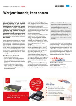 Ausgabe 6/7/8 / Juni, Juli, August 2017 / ERFOLG 17
Wer jetzt handelt, kann sparen
Business
Alle Provider haben bereits mit der obliga-
torischen Portierung auf VoIP begonnen.
Dabei wird Ihr Anschluss auf die neueTechno-
logie umgestellt. Sie können einer obligato-
rischen Portierung entgehen, indem Sie jetzt
reagieren: Ihr Provider könnte Ihnen neue,
unpassende Tarife auferlegen. Sie haben im
Falle der Umstellung ein ausserordentliches
Kündigungsrecht Ihres bisherigen Tarifes und
können sich neu orientieren. Wollen Sie bei
Ihrem aktuellen Provider bleiben, ist das auch
kein Problem.
Wir, als Spezialist für IP-Telefonie und zertifizier-
ter Fachbetrieb für Kommunikations- und Si-
cherheitstechnik, unterstützen Sie bei der Um-
stellung auf VoIP. Zudem arbeiten wir mit allen
Schweizer Providern zusammen. So finden wir
für Sie, passend zur massgeschneiderten Telefo-
nanlage, den besten Tarif mit grösstem Sparpo-
tential. Unsere einzigartigen Lösungen zahlen
sich für Sie aus! Wie das genau für Sie funktio-
niert, zeigen wir Ihnen gerne auf.
Keine Neuerungen ohne Vorteile
–	 Sie behalten ihre Rufnummer.
–	Über das Internet sind Sie ortsunabhängig
über Ihre Hauptnummer erreichbar. Sie spa-
ren somit die Mehrkosten für teure Rufumlei-
tungen.
–	Mit dem Einsatz einer virtuellen Telefon-
anlage sparen Sie sich die Mehrkosten für
aufwendige Verkabelung mehrerer Telefone
in verschiedenen Büros.
–	Sie zahlen den Anschluss lediglich nach
Ihrem Internettarif und eine geringe Grund-
gebühr auf die von Ihnen genutzten Neben-
stellen plus Ihre Gesprächskosten.
–	Alle Teilnehmer im Netzwerk telefonieren un-
tereinander kostenfrei. Unterwegs verbinden
Sie sich dafür über das mobile Internet oder
WLAN. So sparen Sie alle Gesprächskosten,
die intern anfallen würden.
–	Per App oder Zugang zum Webportal haben
Sie jederzeit den vollen Überblick über
Struktur, Nutzung und Kosten Ihrer Tele-
fonanlage. Individuelle Anpassungen, wie
Verwalten des Anrufbeantworters, Sprach-
auswahl, Zuweisen der Endgeräte, Standort-
zuweisungen und vieles mehr steuern
Sie selbst.
–	Über Ihr IT-Netzwerk ist eine Fernwartung
der VoIP-Telefonanlage möglich. So kann
man bei Störungen schneller reagieren. Sie
sparen sich damit bei vielen Anliegen den
Einsatz eines Technikers vor Ort.
–	Mit VoIP reichen knapp 3MBit / s für bis zu
30 gleichzeitige Gespräche. Allein für die
Internetverbindung pro Nebenstelle benöti-
gen Sie ca. 100 Kbit/s. Für einen entsprechen-
den ISDN-Anschluss mit dieser Gesprächs-
leistung zahlt man bis zu CHF 500.– pro
Monat.
–	Mit der digitalisierten Sprachübertragung
eröﬀnen sich nun neue Dimensionen der
HD-Telefonie, welche die gesamte Frequenz-
breite der Verbindung nutzen kann.
Ihre Nebenstellen können auf diverse Endgeräte
konfiguriert werden – ob Laptop, Smartphone
oder Fax – deren Nutzung in der Grundgebühr
der jeweiligen Nebenstelle enthalten ist. Ihren
individuellen Ansprüchen entsprechend kön-
nen Nebenstellen stets neu hinzugefügt oder
abgeschaltet werden. Integrieren Sie Arbeitsab-
läufe im Nutzen Ihrer Telefonanlage: Mit Fax-to-
Mail empfangen Sie Faxe direkt vom PC aus.
Mobilcom Systems GmbH
Wygärtlistrasse 8, 8274 Tägerwilen
Telefon 0800 033 333
info@mobilcom.ch, www.mobilcom.ch
Die Schweiz geht VoIP – Gehen Sie mit!
Mit dem Ende der Analog- und ISDN-Telefonie erfolgt
die Umstellung des gesamten Swisscom-Netzes
auf VoIP in diesem Jahr. Damit beginnt in der
Schweiz ein neues Zeitalter der Telekommunikation,
mit weltweitem Trend. Die gesamte Telefonie sowie
die Verbindung zu Alarm- und Notrufsystemen bzw.
leitungsabhängiger Technologie, wie Lifte, Tiefkühl-
anlagen und Melkmaschinen, laufen dann bis 2018
über das Internet. Scheuen Sie sich nicht auf ein
individuell nach Ihrem Bedarf konfigurierte Lösung
umzustellen.
 