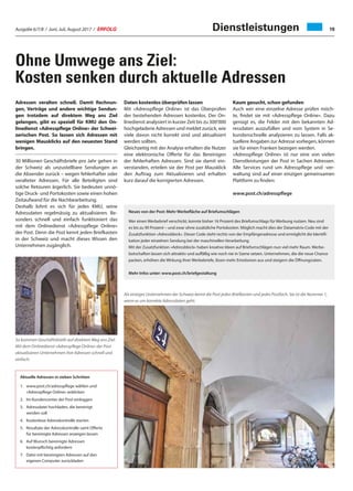 Ausgabe 6/7/8 / Juni, Juli, August 2017 / ERFOLG 19
Ohne Umwege ans Ziel:
Kosten senken durch aktuelle Adressen
Adressen veralten schnell. Damit Rechnun-
gen, Verträge und andere wichtige Sendun-
gen trotzdem auf direktem Weg ans Ziel
gelangen, gibt es speziell für KMU den On-
linedienst «Adresspflege Online» der Schwei-
zerischen Post. So lassen sich Adressen mit
wenigen Mausklicks auf den neuesten Stand
bringen.
30 Millionen Geschäftsbriefe pro Jahr gehen in
der Schweiz als unzustellbare Sendungen an
die Absender zurück – wegen fehlerhafter oder
veralteter Adressen. Für alle Beteiligten sind
solche Retouren ärgerlich. Sie bedeuten unnö-
tige Druck- und Portokosten sowie einen hohen
Zeitaufwand für die Nachbearbeitung.
Deshalb lohnt es sich für jedes KMU, seine
Adressdaten regelmässig zu aktualisieren. Be-
sonders schnell und einfach funktioniert das
mit dem Onlinedienst «Adresspflege Online»
der Post. Denn die Post kennt jeden Briefkasten
in der Schweiz und macht dieses Wissen den
Unternehmen zugänglich.
Aktuelle Adressen in sieben Schritten
1.	www.post.ch/adresspflege wählen und
«Adresspflege Online» anklicken
2.	Im Kundencenter der Post einloggen
3.	Adressdatei hochladen, die bereinigt
werden soll
4.	Kostenlose Adresskontrolle starten
5.	Resultate der Adresskontrolle samt Offerte
für bereinigte Adressen anzeigen lassen
6.	Auf Wunsch bereinigte Adressen
kostenpflichtig anfordern
7.	Datei mit bereinigten Adressen auf den
eigenen Computer zurückladen
Neues von der Post: Mehr Werbefläche auf Briefumschlägen
Wer einen Werbebrief verschickt, konnte bisher 16 Prozent des Briefumschlags für Werbung nutzen. Neu sind
es bis zu 90 Prozent – und zwar ohne zusätzliche Portokosten. Möglich macht dies der Datamatrix-Code mit der
Zusatzfunktion «Adressblock». Dieser Code steht rechts von der Empfängeradresse und ermöglicht die Identifi-
kation jeder einzelnen Sendung bei der maschinellen Verarbeitung.
Mit der Zusatzfunktion «Adressblock» haben kreative Ideen auf Briefumschlägen nun viel mehr Raum. Werbe-
botschaften lassen sich attraktiv und auffällig wie noch nie in Szene setzen. Unternehmen, die die neue Chance
packen, erhöhen die Wirkung ihrer Werbebriefe, lösen mehr Emotionen aus und steigern die Öffnungsraten.
Mehr Infos unter: www.post.ch/briefgestaltung
So kommen Geschäftsbriefe auf direktem Weg ans Ziel:
Mit dem Onlinedienst «Adresspflege Online» der Post
aktualisieren Unternehmen ihre Adressen schnell und
einfach.
Als einziges Unternehmen der Schweiz kennt die Post jeden Briefkasten und jedes Postfach. Sie ist die Nummer 1,
wenn es um korrekte Adressdaten geht.
Daten kostenlos überprüfen lassen
Mit «Adresspflege Online» ist das Überprüfen
der bestehenden Adressen kostenlos. Der On-
linedienst analysiert in kurzer Zeit bis zu 300'000
hochgeladene Adressen und meldet zurück, wie
viele davon nicht korrekt sind und aktualisiert
werden sollten.
Gleichzeitig mit der Analyse erhalten die Nutzer
eine elektronische Offerte für das Bereinigen
der fehlerhaften Adressen. Sind sie damit ein-
verstanden, erteilen sie der Post per Mausklick
den Auftrag zum Aktualisieren und erhalten
kurz darauf die korrigierten Adressen.
Kaum gesucht, schon gefunden
Auch wer eine einzelne Adresse prüfen möch-
te, findet sie mit «Adresspflege Online». Dazu
genügt es, die Felder mit den bekannten Ad-
ressdaten auszufüllen und vom System in Se-
kundenschnelle analysieren zu lassen. Falls ak-
tuellere Angaben zur Adresse vorliegen, können
sie für einen Franken bezogen werden.
«Adresspflege Online» ist nur eine von vielen
Dienstleistungen der Post in Sachen Adressen.
Alle Services rund um Adresspflege und -ver-
waltung sind auf einer einzigen gemeinsamen
Plattform zu finden:
www.post.ch/adresspflege
Dienstleistungen
 