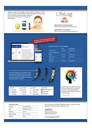 Technische Daten
Batterie 120 mAh Lithium
CPU TOSHIBA ApP Lite
Frequenz 125 Hz
Abmessungen 2.5 x 4 x 1.2cm
Gewicht 103 gr
Unbeschränkte Aufzeichnungszeit
Kontinuierliche Aufnahme für alle Messungen.
Unbeschränkter Speicherplatz
Alle Ihre Daten werden unbegrenzt gespeichert.
Helo LX ist nicht im Fachhandel erhältlich sondern nur über das Internet.
Bestellen Sie JETZT Ihre Helo LX direkt online bei:
Heloglobal.ch
Roland M. Rupp
Eschenring 13, 6300 Zug
Telefon 079 646 58 05
www.heloglobal.ch/SKV
Befolgen Sie Tipps und Vorschläge, um Ihre Vitalität zu verbessern – Tag für
Tag. Je mehr Zeit Sie mit Ihrer HELO an Ihrem Handgelenk verbringen, desto
mehr Vorschläge und Verbesserungen erhalten Sie.
Jeder Tag ist ein Schritt mehr zu einer besseren
Lebensqualität.
Der Helo Pro Plan – für Sie gemacht
Gratis Helo Pro Plan
Aufnahmezeit 30 Tage Unbegrenzt
Lieftime Speicherung – Ja
WeCare 1 Person 20 Personen
SOS-Funktion 1 Person 3 Personen
Guardian – Ja
Life Oracle Standard Personalisiert
Erhalten Sie eine komplette Bioanalyse
für Ihr Bio-Profil. Helo kann dank dem
Open API um Drittanbieter-Plugins
erweitert werden und erhält so laufend
neue Funktionen.
* Demnächst verfügbar
Im Armband integriert sind zusätzlich Germa-
niumsteine mit 99.99% Reinheit. Die Vorteile
von Germanium geniessen täglich tausende
Anwender. Testen Sie es selbst und Sie werden
die Wirkung besser verstehen.
Erweitern Sie Ihre Helo durch mehr
Möglichkeiten durch den Pro Plan.
Puls
Atmung
Blutdruck
ECG/EKG
Schritte
Distanz
Kalorien
Energie
Schlaf
Leichtschlaf
Tiefschlaf
Aufgewacht
Ab Q4/2017:
O2 Blutsauerstoff
Blutalkohl
Blutzucker
 