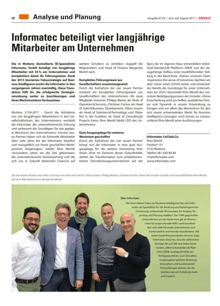 Ausgabe 6/7/8 / Juni, Juli, August 2017 / ERFOLG30
Informatec beteiligt vier langjährige
Mitarbeiter am Unternehmen
Die in Muttenz domizilierte BI-Spezialistin
Informatec GmbH beteiligt vier langjährige
Mitarbeiter mit 35 % am Unternehmen und
komplettiert damit ihr Führungsteam. Dank
der 2015 lancierten Fokusstrategie auf Busi-
ness Intelligence wuchs die Informatec in den
vergangenen Jahren zweistellig. Diese Trans-
aktion hilft ihr, die erfolgreiche Strategie-
umsetzung weiter zu beschleunigen und
ihrenWachstumskurs fortzusetzen.
Muttenz, 27.04.2017 – Durch die Aufnahme
von vier langjährigen Mitarbeitern in den Ge-
sellschafterkreis des Unternehmens verstärkt
die Informatec die unternehmerische Führung
und verbessert die Grundlagen für das geplan-
te Wachstum des Unternehmens. «Unsere neu-
en Partner haben sich als führende Mitarbeiter
über viele Jahre bei der Informatec bewährt
und massgeblich zur heute geschärften Markt-
position beigetragen» erklärt Rino Mentil.
«Ausserdem sahen wir die Zeit gekommen,
die unternehmerische Verantwortung und die
sich uns in Zukunft bietenden Chancen auf
weitere Schultern zu verteilen» doppelt die
Mitgründerin und Head of Finance Margarida
Mentil nach.
Komplettes Führungsteam aus
Gesellschaftern zusammengesetzt
Durch die Aufnahme der vier neuen Partner
entsteht ein komplettes Führungsteam aus
Gesellschaftern des Unternehmens. Als neue
Mitglieder kommen Philipp Manto als Head of
Operation  Services, Christian Fischer als Head
of Sales  Business Development, Flávio Soares
als Head of Solutions  Technology und Oliver
Ruf in der Funktion als Head of Consulting 
Projects hinzu. Rino Mentil bleibt CEO des Un-
ternehmens.
Gute Ausgangslage für weiteres
Wachstum geschaffen
Durch die Aufnahme der vier neuen Partner
bringt sich die Informatec in eine gute Aus-
gangslage für die weitere Umsetzung ihrer
Vision 2020. Im Zentrum dieses Zukunftsbilds
stehen die Transformation zum produktorien-
tierten Dienstleistungsunternehmen auf der
Die vier neuen Partner nach dem «Closing» von links nach rechts: Flávio Soares, Philipp Manto, Christian Fischer, Oliver Ruf und der Gründer und Geschäftsführer Rino Mentil.
Auf dem Bild abwesend ist Margarida Mentil.
Basis der im eigenen Haus entwickelten Indivi-
dual-Standard-BI Plattform iVIEW und der da-
zugehörige Aufbau einer marktführenden Stel-
lung in der Basel-Area. «Getreu unserem Claim
‹Experience the sense of tomorrow› dachten wir
aber schon einen Schritt weiter und entwickel-
ten bereits die Grundzüge für unser Unterneh-
men bis 2025» beschreibt Rino Mentil den visi-
onären Beteiligungsprozess der Gründer. «Diese
Entscheidung wird uns helfen, zusätzlichesTem-
po und Dynamik in unsere Entwicklung zu
bringen und vor allem das Momentum für den
sich rasant entwickelnden Markt für Business
Intelligence-Lösungen noch besser zu nutzen»
schliesst Rino Mentil seine Ausführungen.
Informatec Ltd.liab.Co.
Rino Mentil
Freidorf 151
4132 Muttenz
Telefon 061 826 80 80
rm@informatec.com
www.informatec.com
Über Informatec
Mit ihrem klaren Fokus auf Business Intelligence hat sich Infor-
matec als Spezialistin für die Beratung und bedarfsgerechte
Umsetzung umfassender BI-Lösungen für Analyse, Re-
porting und Planung etabliert. Das 1998 gegründete
Unternehmen aus der Basel-Area gilt als BI-Inno-
vator für anspruchsvolle KMU- und Grosskun-
den und zählt führende Unternehmen zum
kontinuierlich wachsenden Kundenkreis. Mit
seinen bedürfnisorientierten Services trägt
Informatec dazu bei, dass die zahlreichen
Vorzüge der auf Qlik und Jedox basie-
renden, selbst entwickelten BI-Platt-
form iVIEW uneingeschränkt zur
Verfügung stehen. Zum Dienstleis-
tungsangebot gehören Beratung,
Konzeption und kundenspezifi-
sche Entwicklungen ebenso wie die
Imple- mentierung und Schulung sowie
Wartung und Support.
Analyse und Planung
 