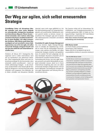 Ausgabe 6/7/8 / Juni, Juli, August 2017 / ERFOLG32
Der Weg zur agilen, sich selbst erneuernden
Strategie
Schnelllebige Zeiten mit disruptivem Wan-
del verlangen nach einer neuen Methode
zur wirkungsvollen strategischen Gestaltung
vonUnternehmen.Wegvom«Planer-Ansatz»–
einmal entwickeln, dann mehrere Jahre lang
umsetzenundschauen,wasdabeirauskommt–
hin zu einem flexiblen, sich selbst erneuern-
den Verfahren. KMU Mentor greift diese Not-
wendigkeit auf und vermittelt in einem Halb-
tagesseminar, was es für eine agile, sich selbst
erneuernde Strategie zwingend braucht und
wie man eine solche für sein Unternehmen er-
schaffen kann.
Fislisbach, 28. Februar 2017. Strategisches Ma-
nagement wird in vielen Unternehmen nach
wie vor bürokratisch und «planerisch» betrie-
ben. Ohne wegweisende Vision wird eine Un-
ternehmensstrategie für die kommenden Jahre
entwickelt, welche anschliessend – meist nur
mittels zahlenlastiger Budgets – in die Umset-
zung «verabschiedet» wird. Danach gilt die Stra-
tegie als «festgezurrt» und wird ohne Not weder
verändert noch angepasst. Eine Methode, die
in Zeiten schnellen und disruptiven Wandels
Über die KMU Mentor GmbH
Die KMU Mentor GmbH kreiert zukunftssichere
Unternehmen. Spezialisiert auf KMU im Schweizer IT-
und Softwaregeschäft unterstützt sie Unternehmer
und unternehmerisch tätige Führungskräfte dabei,
ihre Firma durch eine strategische Alleinstellung und
konsequente Kundennutzenorientierung zukunfts-
fähig zu positionieren und langfristig zukunftsfä-
hig und damit nachhaltig erfolgreich zu erhalten.
Als Mentor und Sparringpartner begleitet sie die
verantwortlichen Personen anschliessend bei der
Umsetzung ihrer Strategien und der Verfolgung ihrer
hoch gesteckten und inspirierenden Visionen.
überholt, wenn nicht sogar gefährlich ist. Um
den Rahmenbedingungen von steigender Kom-
plexität und zunehmenden Wettbewerbs wirk-
sam gerecht werden zu können, müssen Un-
ternehmen ihre Strategien agil und im besten
Fall «selbstanpassend» entwickeln und danach
wirken lassen.
Grundsätze für agiles Strategie-Management
Das neue Seminar «Agiles Strategie-Manage-
ment im Zeitalter der Digitalisierung» vermit-
telt im ersten Teil die notwendigen Vorausset-
zungen, unter welchen eine flexible, sich selbst
erneuernde Strategie entstehen und gedeihen
kann. Im zweiten Teil wird aufgezeigt, wie die
dazu benötigten Bausteine entwickelt und im
Unternehmen verankert werden können.
Seminarbesucher lernen, was eine agile Strate-
gie ausmacht und welche Bestandteile sie zwin-
gend entwickeln müssen, damit sie in ihrem
Unternehmen langfristig über eine sich selbst
erneuernde Strategie verfügen können. Und sie
lernen Methoden und praktische Lösungen für
eine agile Organisation und Führung ihres Un-
ternehmens kennen.
Das Seminar richtet sich an Unternehmer, Ge-
schäftsführer und Strategieverantwortliche in
veränderungsbereiten KMU. Es findet am Frei-
tagnachmittag 1. September 2017 statt. Weitere
Informationen und Anmeldung:
http://kmu-mentor.ch/wissen/agile-strategie-
entwicklung-und-umsetzung/
KMU Mentor GmbH
Urs Prantl, Inhaber und Geschäftsführer
Sonnenweg 6, 5442 Fislisbach
Telefon 056 470 25 20, Mobil 079 402 48 70
urs.prantl@kmu-mentor.ch, www.kmu-mentor.ch
IT-Unternehmen
 