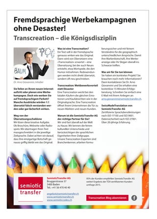 SemioticTransfer AG
Bruggerstrasse 37
5400 Baden
Tel.: +41 56 470 40 40
angebot@semiotictransfer.ch
www.semiotictransfer.ch
www.semioticcodes.ch
Fremdsprachige Werbekampagnen
ohne Desaster!
Transcreation – die Königsdisziplin
Transcreation Blog abonnieren
95% der Kunden empfehlen SemioticTransfer AG
weiter! Ergebnis der TÜV-zertifizierten Kunden-
umfrage 2015.
Dr. Arno Giovannini, Inhaber
Sie feilen an Ihrem neuen Internet­
auftritt oder planen eine Werbe­
kampagne. Doch wie werben Sie
auf fremdsprachigem Parkett?
Manche Ausdrücke würden 1:1
übersetzt falsch verstanden wer­
den oder gar lächerlich wirken.
Weg von der
Übersetzungsschablone
Wir lösen diese kreative Aufgabe.
Ob Broschüre, Webseite oder Radio-
spots: Wir übertragen Ihren Text
massgeschneidert in die jeweilige
Zielsprache. Dabei achten wir darauf,
dass Ihre einzigartige Botschaft ge-
nauso griffig bleibt wie das Original.
Was ist eine Transcreation?
Ein Text soll in der Fremdsprache
genauso wirken wie das Original.
Dann wird von Übersetzern eine
«Transcreation» erwartet – eine
Übersetzung, bei der auch Neues
entsteht, etwa Wortspiele, die den
Humor mitnehmen. Redewendun-
gen werden nicht direkt übersetzt,
sondern oft neu geschrieben.
Transcreation: Wettbewerbsvorteil
statt Desaster
Eine Transcreation weckt bei den
lokalen Käufern die gleichen Emo-
tionen und Kaufabsichten wie in der
Originalsprache. Eine Transcreation
öffnet Ihrem Unternehmen die Tür zu
neuen Märkten und neuen Kunden.
Warum ist die SemioticTransfer AG
der richtige Partner für Sie?
Wir sind fast überall auf der Welt
zu Hause. Wir kennen die feinen
kulturellen Unterschiede und
berücksichtigen die sprachlichen
Eigenheiten Ihrer Zielgruppe.
Unsere Transcreation-Experten sind
Branchenkenner, arbeiten formu-
lierungssicher und mit feinem
Verständnis für die geographisch
unterschiedlichen Ansprüche. Damit
Ihre Markenbotschaft, Ihre Werbe-
anzeige oder Ihr Slogan überall ins
Schwarze treffen.
Was wir für Sie tun können
Sie haben ein konkretes Projekt? Sie
brauchen noch mehr Informationen?
Dann kontaktieren Sie Dr. Arno
Giovannini und Sie erhalten eine
kostenlose 15-Minuten Erfolgs-
beratung. Schreiben Sie einfach eine
E-Mail mit Ihrem Anliegen an:
arno.giovannini@semiotictransfer.ch.
SwissMadeTranslation von
SemioticTransfer AG
Zertifizierte Sprachdienstleistungen
nach ISO 17100 und ISO 9001.
Datensicherheit nach ISO 27001.
Über 20-jährige Erfahrung.
 