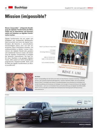 Ausgabe 6/7/8 / Juni, Juli, August 2017 / ERFOLG38
René F. Lisi, Mission (im)possible?
332 Seiten,
Einverlags-Modus auf Amazon
1. Auflage
ISBN-10: 3033057330
ISBN-13: 978-3033057333
Auch erhältlich als eBook
Der Autor
René F. Lisi beschäftigt sich seit mehr als 20 Jahren mit den Themen «Customer Centricity», «Customer
Service» und «Customer Experience Management», sowohl in operativen Rollen, wie auch als Berater.
Heute ist René F. Lisi Inhaber einer kleinen Consulting-Boutique (www.share4you.ch) und befasst sich
mit der Entwicklung und Umsetzung von Strategien und Lösungen in Zusammenhang mit der digitalen
Transformation – nach wie vor mit starkem Fokus auf Kundenerfahrung und digitale Geschäftsmodelle.
René F. Lisi ist Co-Founder und Präsident der Schweizerischen Vereinigung für Sharing Economy –
www.sharecon.ch
Anzeigen
Mission (im)possible? – erfolgreiche Bewälti-
gung der digitalen Transformation für KMUs,
richtet sich an Unternehmen und Personen,
welche sich Gedanken zur digitalen Transfor-
mation machen.
Digitale Transformation hat sich rapide vom
Schlagwort zum strategischen Wettbewerbs-
faktor entwickelt. Auch wenn die digitale Trans-
formation alle Branchen in unterschiedlicher
Geschwindigkeit erfasst, kann sich kein Un-
ternehmen dieser Entwicklung entziehen. Um
wettbewerbsfähig zu bleiben, müssen Unter-
nehmen den digitalen Wandel aktiv gestalten
und entstehende Chancen nutzen. Die Gestal-
tung der digitalen Transformation ist Aufgabe
des gesamten Unternehmens. Das Buch lie-
fert einen Überblick in die gängigen digitalen
Trends, liefert jedoch ein leicht verständliches,
pragmatisches Vorgehensmodell, damit auch
für KMUs die digitale Transformation zur Missi-
on possible wird.
Buchtipp
Mission (im)possible?
Flexibilität ist die ganze Miete.
Mit Volvo Car Rent, unserer Mobilitätslösung
in Kooperation mit Hertz, sind Sie nun noch flexibler
unterwegs: Statt zu leasen oder zu kaufen, mieten
Sie sich einfach ein oder auch mehrere Volvo
Modelle nach Wahl – vollkommen unkompliziert.
WEITERE INFORMATIONEN UNTER VOLVOCARRENT.CH
MADE BY SWEDEN
51483_Hertz_Inserate_VolvoCarRent_208x70.indd 1 08.02.17 17:11
 