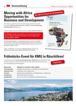 Ausgabe 6/7/8 / Juni, Juli, August 2017 / ERFOLG44 Veranstaltung
Moving with Africa
Opportunities for
Business and Development
Frühstücks-Event für KMU in Rüschlikon!
Datum / Zeit	 Mittwoch, 21. Juni 2017, 7.00 – 8.30 Uhr
Veranstaltungsort	Hotel Belvoir, Säumerstrasse 37, in Rüschlikon, www.hotel-belvoir.ch
Organisator / Infos	CreditGate24, www.creditgate24.com
Programm	Neue Finanzierungsmöglichkeiten – Nachfolgelösungen – Digitalisierung
Gastreferenten	 BDO AG, New Horizons, Companoo
Anmeldeschluss	 bis am 5. Juni, unter www.creditgate24.com/fruehstuecks-event
Die im Rahmen des ECAS 2017 Business and Development Forum an der Basler
Universität am Mittwoch, den 28. Juni 2017, 13.30 bis 17.45 mit anschliessendem
Networking-Apéro stattfinden wird.
Programm, Registrierung und nähere Informationen: https://africaforum.unibas.ch
Nutzen Sie die Gelegenheit, von hochkarätigen Rednern (z. B. von der UNCTAD,
Swisscham Africa, S-GE sowie in Afrika operierender Unternehmen) zu erfahren, wie
Sie von den Chancen der afrikanischen Märkte profitieren können und wie Sie mit
den Risiken umgehen müssen.
Zudem sind Mitglieder unseres Partners Swisscham Africa im Rahmen der
Veranstaltung vertreten und stehen Ihnen für Fragen zur Verfügung.
Herausforderungen wie Finanzierung, Nachfolgelösungen, Digitalisierung im geschäftlichen Alltag?
Wir laden Sie herzlich zu unserem Frühstücks-Event ein und möchten Ihnen hilfreiche Tipps für
den Geschäftsalltag mit auf den Weg geben.
SKV-Mitglieder erhalten einen Nachlass von 25 % auf die Registrierungs-
kosten in Höhe von 160,00 CHF. Bitte geben Sie bei der Registrierung
den Code AF2017_SKV ein.
Eintritt frei
University of Basel
Centre for African Studies Basel
Rheinsprung 21
4051 Basel
Switzerland
www.zasb.unibas.ch
Educating
Talents
since 1460.
The ECAS 2017 Business
and Development Forum
Wednesday, 28 June 2017
1:30 pm
Moving with Africa
Opportunities for business
and development
ing with Africa
ortunities for Business and Development
AS 2017 Business and Development ForumUniversity of Basel
your views with academics,
sionals and policymakers
s opportunities and challenges forss and investment in Africa
iate the private sector’s contribution toconomic development
bout the expectations of potential Africans, staff and customers
Business and Development Forum we offer a platform for thebetween academics and decision makers in business, govern-development cooperation. The aim is to discuss opportunitiesnges for international business arising from Swiss-Africans well as the expectations by African societies and stake-holdersese relations. Parallel panel sessions will pay special attention tond society, technology and infrastructure as well as capacity and
takes place in the run-up of the 7th European Conference ondies, which is hosted by the University of Basel from 29 June toThe conference will attract up to 2000 scholars working on thecal, economic and cultural development of African societies.t the Centre for African Studies Basel together with the SwissAfrican Studies are entrusted with the organization of Europe’sant convention in the ﬁeld speaks for the position of Basel andas international hotspots for research on, in, with and forposition is based on Switzerland’s and Basel’s long-term andvarious regions, states and institutions in Africa – in the acade-ut also in the areas of business as well as development coope-f the Centre for African Studies’ foremost aims is to valorizereﬂect on these ties in order to make our academic engage-rica relevant and accessible beyond academia. The Businessment Forum is a means to this end.
Der SKV ist Partner der Veranstaltung
 