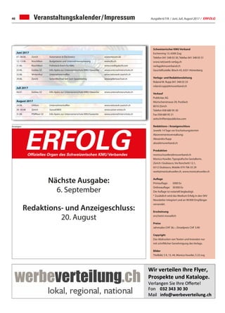 Ausgabe 6/7/8 / Juni, Juli, August 2017 / ERFOLG46 Veranstaltungskalender / Impressum
Juni 2017
07.-08.06. Zürich Automation  Electronics www.messen.de
12.-13.06. Rüschlikon Budgetieren und Unternehmensplanung www.zfu.ch
21.06. Rüschlikon Frühstück-Event für KMU www.creditgate24.com
22.06. Goldau SZ Info-Apéro zur Unternemerschule KMU / Gewerbe www.unternehmerschule.ch
22.06. Winterthur Unternehmertreffen www.netzwerk-zuerich.ch
29.06. Zürich SeitenWechsel lädt zum Speeddating www.seitenwechsel.ch
Juli 2017
06.07. Goldau SZ Info-Apéro zur Unternemerschule KMU / Gewerbe www.unternehmerschule.ch
August 2017
24.08. Uitikon Unternehmertreffen www.netzwerk-zuerich.ch
29.-30.08 Zürich SuisseEMEX www.suisse-emex.ch
31.08. Pfäffikon SZ Info-Apéro zur Unternemerschule KMU/Gewerbe www.unternehmerschule.ch
Schweizerischer KMU Verband
Eschenring 13, 6300 Zug
Telefon 041 348 03 30, Telefax 041 348 03 31
www.netzwerk-verlag.ch
verlag@kmuverband.ch
Geschäftsstelle: Bösch 43, 6331 Hünenberg
Verlags- und Redaktionsleitung
Roland M. Rupp 041 348 03 33
roland.rupp@kmuverband.ch
Verkauf
Publicitas AG
Mürtschenstrasse 39, Postfach
8010 Zürich
Telefon 058 680 95 30
Fax 058 680 95 31
zeitschriften@publicitas.com
Redaktions- / Anzeigenschluss
Jeweils 14 Tage vor Erscheinungstermin
Abonnementsverwaltung:
Alexandra Rupp
abo@kmuverband.ch
Produktion
monica.huwiler@kmuverband.ch
Monica Huwiler, Typografische Gestalterin,
Zürich / Giubiasco, Via Ronchetti 12.1,
6512 Giubiasco, Mobile 079 706 35 29
work@monicahuwiler.ch, www.monicahuwiler.ch
Auflage
Printauflage:	 5000 Ex
Onlineauflage:	 30 000 Ex
Die Auflage ist notariell beglaubigt.
* Zusätzlich wird das Medium Erfolg in den SKV
Newsletter integriert und an 90 000 Empfänger
versendet.
Erscheinung
erscheint monatlich
Preise
Jahresabo CHF 36.–, Einzelpreis CHF 3.90
Copyright
Das Abdrucken von Texten und Inseraten nur
mit schriftlicher Genehmigung des Verlags.
Bilder
Titelbild, S 9, 13, 44, Monica Huwiler, S 22 zvg
Anzeigen
Die starke Zeitung für Selbstständige, Unternehmer und Existenzgründer
ERFOLGOffizielles Organ des Schweizerischen KMU Verbandes
Nächste Ausgabe:
6. September
Redaktions- und Anzeigeschluss:
20. August
 