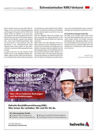 Ausgabe 6/7/8 / Juni, Juli, August 2017 / ERFOLG 7
Helvetia Geschäftsversicherung KMU.
Was immer Sie vorhaben. Wir sind für Sie da.
Begeisterung?
«Die Risiken im Griff,
mein Geschäft im Fokus.»
T 058 280 1000 (24 h)
Ihre Schweizer Versicherung.
Neu: mit erweiterten Deckungen
und Serviceleistungen.
Ihre überzeugenden Vorteile
◾ Ausgezeichneter Schadenservice
◾ Kompakte, moderne Sicherheitslösung
◾ Beratung mit proaktivem Risikomanagement
◾ Zuverlässiger Schweizer Versicherungspartner
www.helvetia.ch/kmu
Anzeigen
Etwas erstaunt waren wir, dass 28 % aller be-
fragten Firmen das Thema Nachfolgeregelung
und Management Buy Out auf Ihrer ToDo Liste
haben. Stehen wir wirklich vor so einem gro-
ssen Wechsel in der Führungsspitze der Firmen?
Wechsel kann zwar immer sehr positive Akzente
setzen und ein Wandel – gerade in der jetzigen
Zeit – kann neuen Aufschwung bringen, aber
bei 28 % könnte es auch passieren, dass die
Kontinuität in der Gesamtwirtschaft etwas
stagniert, denn Firmen, welche vor dem Wech-
sel stehen, investieren erfahrungsgemäss etwas
weniger.
Zu guter Letzt noch ein sehr positiver Punkt
dürften die 9.5 % der befragten Betriebe dar-
stellen, welche auf Ihrer ToDo-Liste die Expansi-
on ins Ausland haben. Dies wiederum bedeutet
ein Aufschwung (sofern dadurch nicht Arbeits-
plätze in der Schweiz auf Kosten der Produktion
Ausland verloren gehen) und das ist es ja, was
wir alle wollen.
Viele der Befragten haben die Umfrage auch
dazu verwendet, Ihre eigenen Wünsche an die
Wirtschaftsförderung und Politik zum Ausdruck
zu bringen.
Dabei haben 29 % aller Befragten Firmen vor
allem gewünscht, dass die Bürokratie weiter re-
duziert wird, die Gesetze und Regelungen ver-
einfacht, Formulare einfacher gestaltet und die
Rahmenbedingungen für den Wettbewerb mit
dem Ausland verbessert werden. Weitere 12 %
der Firmen haben sich Steuervergünstigungen
und die Abschaffung von Gebühren gewünscht
und 10 % aller Firmen fanden es als störend, dass
Schweizerischer KMU Verband
man auch als Kleinstbetrieb immer wieder an
Umfragen des Bundesamtes teilnehmen muss.
Das Fazit dieser Umfrage ist aber klar:
Die KMU in der Schweiz haben heute schon
sehr gute Rahmenbedingungen und nur in we-
nigen Ländern dürfte es so einfach und doch
komfortabel sein, selbständig arbeiten zu dür-
fen und doch gibt es noch so manches, was man
verbessern kann. Uns geht die Arbeit also in der
Zentrale des Schweizerischen KMU Verbandes
noch nicht aus.
Roland M. Rupp,
Leiter der Geschäftsstelle SKV
 