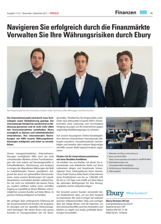 Ausgabe 11/12 / November / Dezember 2017 / ERFOLG 11
Ebury Partners UK Ltd.
Zweigniederlassung Zürich
Badenerstrasse 549
Telefon 044 501 51 44
8048 Zürich · Schweiz
Navigieren Sie erfolgreich durch die Finanzmärkte
Verwalten Sie Ihre Währungsrisiken durch Ebury
Ihre Ansprechspartner der Firma Ebury Schweiz: Fabio Comminot, Gilles Niffenegger und Pierre Itschner.
geschäfte, Flexible/Fixe Termingeschäfte, Limit-
Order, Non-deliverable Forwards (NDFs, Termin-
kontrakte ohne Lieferung) und verschiedene
Hedging-Lösungen, um Ihr Unternehmen gegen
ungünstige Marktbewegungen zu schützen.
Auf unserer hauseigenen Online-Handelsplatt-
form können Unternehmen internationale Zah-
lungen anordnen, Transaktionsdetails nachver-
folgen und einzelne oder mehrere Begünstigte
mit Hilfe unserer Multi-Upload-Funktion regist-
rieren.
Fördern Sie Ihr Unternehmenswachstum
mit einer flexiblen Kreditlinie
Sie erhalten von uns Kredite, mit denen Sie in-
ternationale und inländische Käufe von Ihren
Lieferanten tätigen und bestehende Schwie-
rigkeiten Ihres Zahlungsflusses lösen können.
Unser Trade Finance bietet Ihrem Unternehmen
einen Kreditrahmen von bis zu 1.000.000 CHF
für bis zu 150 Tage und schafft auf diese Weise
die optimalen Bedingungen für Ihre Versorg-
ungskette und Ihr Umlaufvermögen.
Der Grossteil unserer Kunden verwendet die-
sen Kreditrahmen dazu, um aus dem Ausland
zu importieren. Wir sind in einigen der weltweit
grössten Volkswirtschaften tätig und verfügen
über das nötige Wissen und die Expertise, um
den Interessenkonflikt zwischenVerkäufern und
Käufern zu regeln und starke, profitable Bezie-
hungen herzustellen.
Die Unternehmenswelt wird durch neue Tech-
nologien sowie Globalisierung geprägt. Der
internationale Handel hat zunehmend an Be-
deutung gewonnen und ist nicht mehr allein
den Grossunternehmen vorbehalten. Ebury
ermöglicht es kleinen und mittelständischen
Unternehmen, ihre internationalen Bestre-
bungen mit Hilfe unserer Währungsdienst-
leistungen erfolgreich und sicher zu verwirk-
lichen.
Unsere massgeschneiderten Unternehmens-
lösungen ermöglichen KMU auch bei stark
schwankenden Märkten sichere Transferleistun-
gen. Wir sind zudem auf Devisengeschäfte in
Schwellenländern, Absicherung und Analysen
in einigen der illiquidesten Währungen der Welt
zu marktführenden Preisen spezialisiert. Auf-
grund des durch uns gehandelten Devisenvolu-
mens, sowie unseren Beziehungen mit Liquidi-
tätsanbietern und lokalen Banken weltweit bie-
ten wir nicht nur einheitlich die besten Preise
an, sondern eröffnen zudem einen schnellen
Zugang zu Liquidität an diesen Märkten und er-
möglichen unseren Kunden auf diese Weise, im
grossen Umfang erfolgreich zu handeln.
Wir verfügen über umfangreiche Erfahrung bei
der Zusammenarbeit mit Kunden, die angepass-
te Lösungen und ein spezielles Risikomanage-
ment benötigen. Wir bieten Ihnen eine grosse
Auswahl an Lösungsansätzen wie z.B. Kassa-
1. Webseite von Ebury: www.ebury.ch
2. Ebury auf einen Blick
https://www.youtube.com/watch?v=HpffVOP3BkQ
3. Wechselkursrisiken mit
Termingeschäften bewältigen
4. Einführung zur Handelsfinanzierung
5. Währungsliste
Finanzen
 