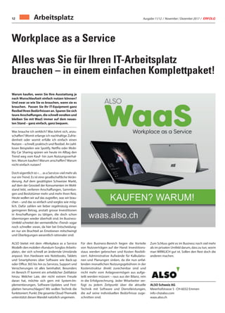 Ausgabe 11/12 / November / Dezember 2017 / ERFOLG12
Workplace as a Service
Alles was Sie für Ihren IT-Arbeitsplatz
brauchen – in einem einfachen Komplettpaket!
Warum kaufen, wenn Sie Ihre Ausstattung je
nach Wunschlaufzeit einfach nutzen können?
Und zwar so wie Sie es brauchen, wann sie es
brauchen. Passen Sie Ihr IT-Equipment ganz
flexibel Ihren Bedürfnissen an. Sparen Sie sich
teure Anschaffungen, die schnell veralten und
bleiben Sie mit WaaS immer auf dem neues-
ten Stand – ganz einfach, ganz bequem.
Was brauche ich wirklich? Was lohnt sich, anzu-
schaffen? Womit erlange ich nachhaltige Zufrie-
denheit oder womit erfülle ich einfach einen
Nutzen – schnell, praktisch und flexibel. An zahl-
losen Beispielen wie Spotify, Netflix oder Mobi-
lity Car Sharing spüren wir heute im Alltag den
Trend weg vom Kauf- hin zum Nutzungsverhal-
ten. Warum kaufen? Warum anschaffen? Warum
nicht einfach nutzen?
Doch eigentlich ist «… as a Service» viel mehr als
nur ein Trend. Es ist eine gesellschaftliche Verän-
derung. Auf dem gesättigten Schweizer Markt,
auf dem der Grossteil der Konsumenten im Wohl-
stand lebt, verlieren Anschaffungen, Sammlun-
gen und Besitztümer mehr und mehr ihren Reiz.
Heute wollen wir auf das zugreifen, was wir brau-
chen – und das so einfach und sorglos wie mög-
lich. Dafür zahlen wir lieber regelmässig einen
geringeren Betrag, anstatt grosse Investitionen
in Anschaffungen zu tätigen, die doch schon
übermorgen wieder überholt sind. Im Business-
Umfeld schreitet der vermeintliche «Trend» sogar
noch schneller voran, da hier bei Entscheidung-
en nur ein Bruchteil an Emotionen mitschwingt
und Überlegungen wesentlich rationaler sind.
ALSO bietet mit dem «Workplace as a Service
Modell»denmobilen«Rundum-Sorglos-Arbeits-
platz», der sich schnell an ändernde Umstände
anpasst. Von Hardware wie Notebooks, Tablets
und Smartphones über Software wie Back-up
oder Office 365 bis hin zu Services, Support und
Versicherungen ist alles beinhaltet. Besonders
im Bereich IT kommt ein erheblicher Zeitfaktor
hinzu: Welcher Laie, der nicht extrem Freude
daran hat, möchte sich gern mit System-Im-
plementierungen, Software-Updates und Fest-
platten herumschlagen? Wir wollen Technik die
funktioniert. Punkt. Die gesamte Cloud-Thematik
unterstützt diesen Wandel natürlich ungemein.
Für den Business-Bereich liegen die Vorteile
von Nutzverträgen auf der Hand: Investitions-
staus werden gebrochen und Kosten flexibili-
siert. Administrative Aufwände für Kalkulatio-
nen und Planungen sinken, da die nun anfal-
lenden monatlichen Nutzungsgebühren in der
Kostenstruktur direkt zurechenbar sind und
nicht mehr vom Anlagevermögen aus aufge-
teilt werden müssen – raus aus der Bilanz, rein
in die Erfolgsrechnung. Jeder Mitarbeiter ver-
fügt zu jedem Zeitpunkt über die aktuelle
Technik mit Software und Dienstleistungen,
die auf seine individuellen Bedürfnisse zuge-
schnitten sind.
Zum Schluss geht es im Business noch viel mehr
als im privaten Umfeld darum, dass zu tun, worin
man WIRKLICH gut ist. Sollen den Rest doch die
anderen machen.
ALSO Schweiz AG
Meierhofstrasse 5 · CH-6032 Emmen
info-ch@also.com
waas.also.ch
Arbeitsplatz
 