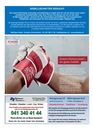 Kundennähe heißt bei MEWA mehr als persön-
liche Beratung und Betreuung. Wir wünschen
uns echte Partnerschaften. Vertrauensvoll und
auf Augenhöhe. Denn wer Full-Service mit Köpf-
chen bietet, muss halten, was er verspricht.
So gibt es neben Putztüchern, Berufs-und Schutz-
kleidung, Fußmatten und Arbeitsschutzartikeln
das komplett Sorglos-Paket mit Servicedienst-
leistungen wie Abholen, Bringen, Pﬂegen und
Ersetzen. Sie sehen: Wir managen das.
MEWA Service AG
Industriestrasse 6 · CH-4923 Wynau
Tel.: 062 74519 00 · Fax: 062 745 19 90
E-Mail: info@mewa.ch · www.mewa.ch
Sichere Partnerschaft –
ein gutes Gefühl.
Partnerschaft_Handwerk_links_208x143_SSP_CH-D.indd 1 19.10.17 15:11
GESELLSCHAFTER GESUCHT
Um unsere Nachfolge rechtzeitig und langfristig zu regeln sind wir auf der Suche nach einem
zusätzlichen Gesellschafter oder einer Person die ebenso wie wir an das Gute
im Menschen glaubt. Jemand der die notwendigen geschäftlichen und menschlichen
Fähigkeiten und Interessen für eine menschenwürdige Tätigkeit teilt.
Als 6-jährige Soziale Firma im Raum Schönbühl suchen wir einen zusätzlichen Gesellschafter (GmbH).
Zurzeit befindet sich das Sozial Unternehmen im Familienbesitz. Um die Zukunft zu planen und
auf weitere Jahre hin das Unternehmen auf ein sicheres Fundament zu stellen, befinden wir uns
im Aufbau eines weiteren Firmenzweiges.
AbtClean GmbH · Soziales Unternehmen · Tel. 031 952 71 06 · Info@abtclean.ch · www.abtclean.ch
 