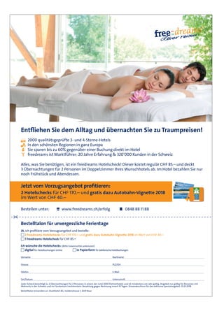 Entfliehen Sie dem Alltag und übernachten Sie zu Traumpreisen!
2000 qualitätsgeprüfte 3- und 4-Sterne-Hotels
In den schönsten Regionen in ganz Europa
Sie sparen bis zu 60% gegenüber einer Buchung direkt im Hotel
freedreams ist Marktführer: 20 Jahre Erfahrung & 320‘000 Kunden in der Schweiz
Alles, was Sie benötigen, ist ein freedreams Hotelscheck! Dieser kostet regulär CHF 85.– und deckt
3 Übernachtungen für 2 Personen im Doppelzimmer Ihres Wunschhotels ab. Im Hotel bezahlen Sie nur
noch Frühstück und Abendessen.
Jetzt vom Vorzugsangebot profitieren:
2 Hotelschecks für CHF 170.– und gratis dazu Autobahn-Vignette 2018
im Wert von CHF 40.–
Bestellen unter: www.freedreams.ch/erfolg 0848 88 11 88
Bestelltalon für unvergessliche Ferientage
JA, ich profitiere vom Vorzugsangebot und bestelle:
2 freedreams Hotelschecks für CHF 170.– und gratis dazu Autobahn-Vignette 2018 im Wert von CHF 40.–
1 freedreams Hotelscheck für CHF 85.–
Ich wünsche die Hotelschecks: (Bitte Gewünschtes ankreuzen)
digital für Hotelbuchungen online in Papierform für telefonische Hotelbuchungen
Jeder Scheck berechtigt zu 3 Übernachtungen für 2 Personen in einem der rund 2000 Partnerhotels und ist mindestens ein Jahr gültig. Angebot nur gültig für Personen mit
Wohnsitz in der Schweiz und im Fürstentum Liechtenstein. Bezahlung gegen Rechnung innert 10 Tagen. Einsendeschluss für das exklusive Spezialangebot: 31.01.2018
Bestelltalon einsenden an: DuetHotel AG, Haldenstrasse 1, 6341 Baar
Vorname Nachname
Strasse PLZ/Ort
Telefon E-Mail
Ort/Datum Unterschrift
Leserangebot_KMU-Verband_ganze Seite.indd 1 25.10.2017 16:43:46
 