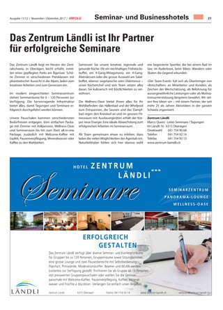 Ausgabe 11/12 / November / Dezember 2017 / ERFOLG 27
Seminare
Z E N T R U M
L Ä N D L I
H O T E L
ERFOLGREICH
GESTALTEN
Seminare S E M I N A R Z E N T R U M
P A N O R A M A - L O U N G E
W E L L N E S S - O A S E
Das Zentrum Ländli verfügt über diverse Seminar- und Konferenzräume
für Gruppen bis zu 120 Personen, Gruppenräume sowie Sitzungszimmer,
eine grosse Lounge und zwei Pausenbereiche mit Selbstbedienung.
Flipchart, Pinnwände, Moderationskoffer, Beamer und WLAN werden
kostenlos zur Verfügung gestellt. Profitieren Sie als Gruppe ab 10 Personen
von preiswerten Gruppenpauschalen oder wählen Sie die Seminar-
pauschale mit Welcome-Kaffee, Pausenverpflegung, Kaffee, Mineral-
wasser und Früchte à discrétion. Verlangen Sie einfach unser Angebot.
Zentrum Ländli 6315 Oberägeri Telefon 041 754 92 14 www.zentrum-laendli.ch seminare@zentrum-laendli.ch
Das Zentrum Ländli liegt im Herzen der Zent-
ralschweiz, in Oberägeri, leicht erhöht, inmit-
ten eines gepflegten Parks am Ägerisee. Schö-
ne Zimmer in verschiedenen Preisklassen mit
phantastischer Aussicht in die Alpen, laden zum
kreativen Arbeiten und zum Geniessen ein.
Im modern eingerichteten Seminarzentrum
stehen Seminarräume für 6 – 120 Personen zur
Verfügung. Die hervorragende Infrastruktur
bietet alles, damit Tagungen und Seminare er-
folgreich durchgeführt werden können.
Unsere Pauschalen kommen verschiedensten
Bedürfnissen entgegen. Vom einfachen Packa-
ge mit Zimmer mit Vollpension, Wellness-Oase
und Seminarraum bis hin zum (fast) all-in-one
Package, zusätzlich mit Welcome-Kaffee mit
Gipfeli, Pausenverpflegung, Mineralwasser oder
Kaffee zu den Mahlzeiten.
Geniessen Sie unsere kreative, regionale und
gesunde Küche. Ob ein reichhaltiges Frühstücks-
buffet, ein 4-Gang-Mitagsmenü, ein 4-Gang-
Abendessen oder die grosse Auswahl am Salat-
buffet, ebenso vegetarische oder Diätmenus –
unser Küchenchef und sein Team setzen alles
daran, Sie kulinarisch mit Köstlichkeiten zu ver-
wöhnen.
Die Wellness-Oase bietet Ihnen alles für Ihr
Wohlbefinden: das Hallenbad und der Whirlpool
zum Entspannen, die Saunen und das Dampf-
bad regen den Kreislauf an und im grossen Fit-
nessraum mit Ausdauergeräten erhält der Kör-
per neue Energie. Eine ideale Abwechslung zum
erfolgreichen Arbeiten im Seminarraum.
Als Team gemeinsam etwas zu erleben, dazu
laden die vielen Möglichkeiten des Ägeritals ein.
Naturliebhaber fühlen sich hier ebenso wohl
wie begeisterte Sportler, die bei einem Bad im
See, im Ruderboot, beim Biken, Wandern oder
Skaten die Gegend erkunden.
«Der Team-Event» hat sich als Überbringer von
«Botschaften» an Mitarbeiter und Kunden, als
Zeichen der Wertschätzung, als Belohnung für
aussergewöhnliche Leistungen oder als Motiva-
tionsunterstützung längstens bewährt. Wir set-
zen Ihre Ideen um – mit einem Partner, der seit
mehr 25 als Jahren Aktivitäten in der ganzen
Schweiz organisiert.
Zentrum Ländli
Marco Quero · Leiter Seminare / Tagungen
Im Ländli 16 · 6315 Oberägeri
Direktwahl 041 754 90 68
Telefon 041 754 92 14
Telefax 041 754 92 13
www.zentrum-laendli.ch
Das Zentrum Ländli ist Ihr Partner
für erfolgreiche Seminare
Seminar- und Businesshotels
 