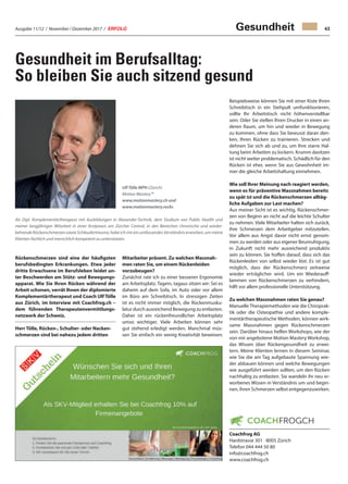 Ausgabe 11/12 / November / Dezember 2017 / ERFOLG 43
Gesundheit im Berufsalltag:
So bleiben Sie auch sitzend gesund
Rückenschmerzen sind eine der häufigsten
berufsbedingten Erkrankungen. Etwa jeder
dritte Erwachsene im Berufsleben leidet un-
ter Beschwerden am Stütz- und Bewegungs-
apparat. Wie Sie Ihren Rücken während der
Arbeit schonen, verrät Ihnen der diplomierte
Komplementärtherapeut und Coach Ulf Tölle
aus Zürich, im Interview mit Coachfrog.ch –
dem führenden Therapeutenvermittlungs-
netzwerk der Schweiz.
Herr Tölle, Rücken-, Schulter- oder Nacken-
schmerzen sind bei nahezu jedem dritten
Gesundheit
Mitarbeiter präsent. Zu welchen Massnah-
men raten Sie, um einem Rückenleiden
vorzubeugen?
Zunächst rate ich zu einer besseren Ergonomie
am Arbeitsplatz. Tagein, tagaus sitzen wir: Sei es
daheim auf dem Sofa, im Auto oder vor allem
im Büro am Schreibtisch. In stressigen Zeiten
ist es nicht immer möglich, die Rückenmusku-
latur durch ausreichend Bewegung zu entlasten.
Daher ist ein rückenfreundlicher Arbeitsplatz
umso wichtiger. Viele Arbeiten können sehr
gut stehend erledigt werden. Manchmal müs-
sen Sie einfach ein wenig Kreativität beweisen:
Als Dipl. Komplementärtherapeut mit Ausbildungen in Alexander-Technik, dem Studium von Public Health und
meiner langjährigen Mitarbeit in einer Arztpraxis am Zürcher Central, in den Bereichen chronische und wieder-
kehrende Rückenschmerzen sowie Schleudertrauma, habe ich mir ein umfassendes Verständnis erworben, um meine
Klienten fachlich und menschlich kompetent zu unterstützen.
Beispielsweise können Sie mit einer Kiste Ihren
Schreibtisch in ein Stehpult umfunktionieren,
sollte Ihr Arbeitstisch nicht höhenverstellbar
sein. Oder Sie stellen Ihren Drucker in einen an-
deren Raum, um hin und wieder in Bewegung
zu kommen, ohne dass Sie bewusst daran den-
ken, Ihren Rücken zu trainieren. Strecken und
dehnen Sie sich ab und zu, um Ihre starre Hal-
tung beim Arbeiten zu lockern. Krumm dasitzen
ist nicht weiter problematisch. Schädlich für den
Rücken ist eher, wenn Sie aus Gewohnheit im-
mer die gleiche Arbeitshaltung einnehmen.
Wie soll Ihrer Meinung nach reagiert werden,
wenn es für präventive Massnahmen bereits
zu spät ist und die Rückenschmerzen alltäg-
liche Aufgaben zur Last machen?
Aus meiner Sicht ist es wichtig, Rückenschmer-
zen von Beginn an nicht auf die leichte Schulter
zu nehmen. Viele Mitarbeiter halten sich zurück,
ihre Schmerzen dem Arbeitgeber mitzuteilen.
Vor allem aus Angst davor nicht ernst genom-
men zu werden oder aus eigener Beunruhigung,
in Zukunft nicht mehr ausreichend produktiv
sein zu können. Sie hoffen darauf, dass sich das
Rückenleiden von selbst wieder löst. Es ist gut
möglich, dass der Rückenschmerz zeitweise
wieder erträglicher wird. Um ein Wiederauff-
lammen von Rückenschmerzen zu verhindern,
hilft vor allem professionelle Unterstützung.
Zu welchen Massnahmen raten Sie genau?
Manuelle Therapiemethoden wie die Chiroprak-
tik oder die Osteopathie und andere komple-
mentärtherapeutische Methoden, können wirk-
same Massnahmen gegen Rückenschmerzen
sein. Darüber hinaus helfen Workshops, wie der
von mir angebotene Motion Mastery Workshop,
das Wissen über Rückengesundheit zu erwei-
tern. Meine Klienten lernen in diesem Seminar,
wie Sie die am Tag aufgebaute Spannung wie-
der abbauen können und welche Bewegungen
wie ausgeführt werden sollten, um den Rücken
nachhaltig zu entlasten. Sie wandeln ihr neu er-
worbenes Wissen in Verständnis um und begin-
nen, ihren Schmerzen selbst entgegenzuwirken.
Coachfrog AG
Hardstrasse 301 · 8005 Zürich
Telefon 044 444 50 80
info@coachfrog.ch
www.coachfrog.ch
Ulf Tölle MPH (Zürich)
Motion Mastery™
www.motionmastery.ch und
www.motionmastery.rocks
 