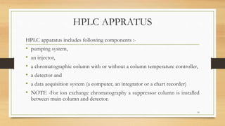 HPLC APPRATUS
HPLC apparatus includes following components :-
• pumping system,
• an injector,
• a chromatographic column with or without a column temperature controller,
• a detector and
• a data acquisition system (a computer, an integrator or a chart recorder)
• NOTE -For ion exchange chromatography a suppressor column is installed
between main column and detector.
10
 