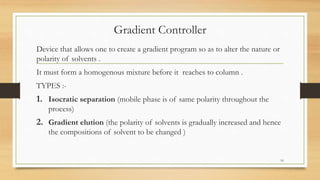 Gradient Controller
Device that allows one to create a gradient program so as to alter the nature or
polarity of solvents .
It must form a homogenous mixture before it reaches to column .
TYPES :-
1. Isocratic separation (mobile phase is of same polarity throughout the
process)
2. Gradient elution (the polarity of solvents is gradually increased and hence
the compositions of solvent to be changed )
16
 