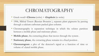 CHROMATOGRAPHY
• Greek word=Chroma (color) + Graphein (to write)
• 1906, Mikhal Tswett (Russian Botanist ), separate plant pigments by passing
through a calcium carbonate packed glass column.
• Chromatography is separation technique in which the solutes partition
between a mobile phase and stationary phase .
• Mobile phase, the extracting phase that moves through the system .
• Stationary phase, the extracting phase remains in a fixed position .
• Chromatogram a plot of the detector’s signal as a function of time or
volume of eluted mobile phase.
2
 