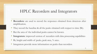 HPLC Recorders and Integrators
• Recorders: are used to record the responses obtained from detectors after
amplification.
• They record the baseline & all the peaks obtained with respect to time (Rt).
• But the area of the individual peaks cannot be known.
• Integrators: improved version of recorders with data processing capabilities
• Rt, height and width of peaks, peak area, % area .
• Integrators provide more information on peaks than recorders.
26
 