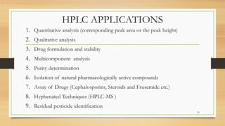HPLC APPLICATIONS
1. Quantitative analysis (corresponding peak area or the peak height)
2. Qualitative analysis
3. Drug formulation and stability
4. Multicomponent analysis
5. Purity determination
6. Isolation of natural pharmacologically active compounds
7. Assay of Drugs (Cephalosporins, Steroids and Frusemide etc.)
8. Hyphenated Techniques (HPLC-MS )
9. Residual pesticide identification
29
 