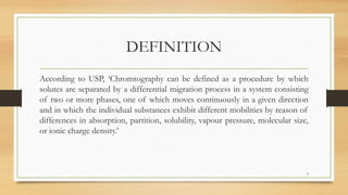 DEFINITION
According to USP, ‘Chromtography can be defined as a procedure by which
solutes are separated by a differential migration process in a system consisting
of two or more phases, one of which moves continuously in a given direction
and in which the individual substances exhibit different mobilities by reason of
differences in absorption, partition, solubility, vapour pressure, molecular size,
or ionic charge density.’
3
 