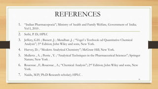 REFERENCES
1. “Indian Pharmacopoeia”; Ministry of health and Family Welfare, Government of India;
Vol I, 2010 .
2. Sethi, P. D.; HPLC
3. Jeffery, G.H. ; Bassett ,J. ; Mendhan ,J. ; “Vogel`s Textbook od Quantitative Chemical
Analysis”; 5th Edition; John Wiley and sons, New York.
4. Harvey, D. ; “Modern Analytical Chemistry”; McGraw Hill; New York.
5. Mullertz , A. ; Perrie , Y. ; “Analytical Techniques in the Pharmaceutical Sciences”; Springer
Nature; New York .
6. Rouessac , F.; Rouessac , A.; “Chemical Analysis”; 2nd Edition; John Wiley and sons, New
York.
7. Naidu, M.P.( Ph.D Research scholar); HPLC .
30
 