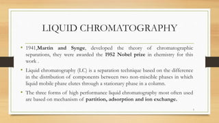 LIQUID CHROMATOGRAPHY
• 1941,Martin and Synge, developed the theory of chromatographic
separations, they were awarded the 1952 Nobel prize in chemistry for this
work .
• Liquid chromatography (LC) is a separation technique based on the difference
in the distribution of components between two non-miscible phases in which
liquid mobile phase elutes through a stationary phase in a column.
• The three forms of high performance liquid chromatography most often used
are based on mechanism of partition, adsorption and ion exchange.
5
 