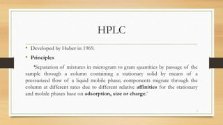 HPLC
• Developed by Huber in 1969.
• Principles
‘Separation of mixtures in microgram to gram quantities by passage of the
sample through a column containing a stationary solid by means of a
pressurized flow of a liquid mobile phase; components migrate through the
column at different rates due to different relative affinities for the stationary
and mobile phases base on adsorption, size or charge.’
7
 