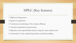 HPLC (Key features)
1. High resolving power;
2. Speed of separation;
3. Continuous monitoring of the column effluent;
4. Accurate quantitative measurement;
5. Repetitive and reproducible analysis using the same column; and
6. Automation of the analytical procedure and data handling.
8
 
