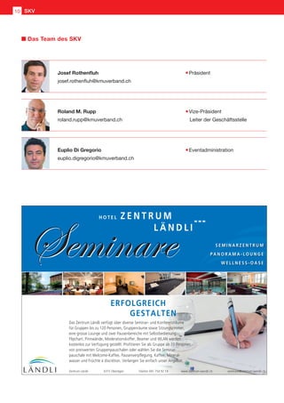 Josef Rothenfluh	 Präsident
josef.rothenfluh@kmuverband.ch
Roland M. Rupp 	 Vize-Präsident
roland.rupp@kmuverband.ch	 Leiter der Geschäftsstelle
Euplio Di Gregorio	 Eventadministration
euplio.digregorio@kmuverband.ch
Das Team des SKV
Seminare
Z E N T R U M
L Ä N D L I
H O T E L
ERFOLGREICH
GESTALTEN
Seminare S E M I N A R Z E N T R U M
P A N O R A M A - L O U N G E
W E L L N E S S - O A S E
Das Zentrum Ländli verfügt über diverse Seminar- und Konferenzräume
für Gruppen bis zu 120 Personen, Gruppenräume sowie Sitzungszimmer,
eine grosse Lounge und zwei Pausenbereiche mit Selbstbedienung.
Flipchart, Pinnwände, Moderationskoffer, Beamer und WLAN werden
kostenlos zur Verfügung gestellt. Profitieren Sie als Gruppe ab 10 Personen
von preiswerten Gruppenpauschalen oder wählen Sie die Seminar-
pauschale mit Welcome-Kaffee, Pausenverpflegung, Kaffee, Mineral-
wasser und Früchte à discrétion. Verlangen Sie einfach unser Angebot.
Zentrum Ländli 6315 Oberägeri Telefon 041 754 92 14 www.zentrum-laendli.ch seminare@zentrum-laendli.ch
SKV10
 