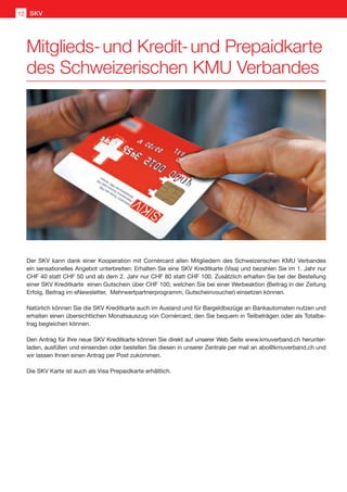 Der SKV kann dank einer Kooperation mit Cornèrcard allen Mitgliedern des Schweizerischen KMU Verbandes
ein sensationelles Angebot unterbreiten: Erhalten Sie eine SKV Kreditkarte (Visa) und bezahlen Sie im 1. Jahr nur
CHF 40 statt CHF 50 und ab dem 2. Jahr nur CHF 80 statt CHF 100. Zusätzlich erhalten Sie bei der Bestellung
einer SKV Kreditkarte einen Gutschein über CHF 100, welchen Sie bei einer Werbeaktion (Beitrag in der Zeitung
Erfolg, Beitrag im eNewsletter, Mehrwertpartnerprogramm, Gutscheinvoucher) einsetzen können.
Natürlich können Sie die SKV Kreditkarte auch im Ausland und für Bargeldbezüge an Bankautomaten nutzen und
erhalten einen übersichtlichen Monatsauszug von Cornèrcard, den Sie bequem in Teilbeträgen oder als Totalbe-
trag begleichen können.
Den Antrag für Ihre neue SKV Kreditkarte können Sie direkt auf unserer Web Seite www.kmuverband.ch herunter-
laden, ausfüllen und einsenden oder bestellen Sie diesen in unserer Zentrale per mail an abo@kmuverband.ch und
wir lassen Ihnen einen Antrag per Post zukommen.
Die SKV Karte ist auch als Visa Prepaidkarte erhältlich.
Mitglieds- und Kredit- und Prepaidkarte
des Schweizerischen KMU Verbandes
SKV12
 