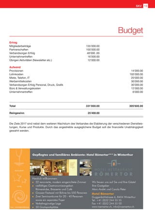 Ertrag
Mitgliederbeiträge	 155'000.00
Partnerschaften	 100'000.00
Verbandsorgan Erfolg	 48'000 .00
Unternehmertreffen	 16'000.00
Übrigen Aktivitäten (Newsletter etc.)	 12'000.00
Aufwand
Provisionen		 14'000.00
Lohnkosten		 193'000.00
Miete, Telefon, IT		 20'000.00
Werbemittelkosten		 30'000.00
Verbandsorgan Erfolg Personal, Druck, Grafik		 30'000.00
Büro  Verwaltungskosten		 12'000.00
Unternehmertreffen		 6'000.00
Total	 331’000.00	 305'600.00
Reingewinn 	   25’400.00
Die Ziele 2017 sind nebst dem weiteren Wachstum des Verbandes die Etablierung der verschiedenen Dienstleis-
tungen, Kurse und Produkte. Durch das angestrebte ausgeglichene Budget soll die finanzielle Unabhängigkeit
gewahrt werden.
Budget
SKV 13
 