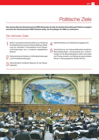 1	 Motion auf parlamentarischer Ebene zur Förderung
der Eigenfinanzierung durch Reservebildung. Milde-
rung von Verlusten in Verlustjahren durch Steuer-
rückvergütungen aus in Vorjahren abgelieferten
Steuern.
2	 Parlamentarische Initiative zu Sofortabschreibungen
und Einmalabschreibungen.
3	 Verbindlichkeit revidierter Bilanzen für die Steuer-
behörden.
4	 Gebührenerlass auf Fristerstreckungsgesuche.
5	 Vereinfachung der Steuerdeklarationsverfahren
(Steuererklärungen, Lohnausweise etc.). Aufwen-
dungen für die Steuerdeklaration sollen nicht bloss
vom Ertrag, sondern vom Betrag der geschuldeten
Steuer in Abzug gebracht werden können.
Das oberste Ziel des Schweizerischen KMU Verbandes ist stets die direkte Unterstützung! Politisch engagiert
versucht der Schweizerische KMU Verband stetig, die Grundlagen für KMU zu verbessern.
Die nächsten Ziele:
GNU
Politische Ziele
SKV 15
 