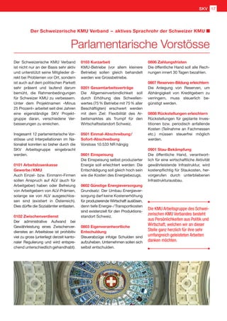 Der Schweizerische KMU Verband
ist nicht nur an der Basis sehr aktiv
und unterstützt seine Mitglieder di-
rekt bei Problemen vor Ort, sondern
ist auch auf dem politischen Parkett
sehr präsent und laufend darum
bemüht, die Rahmenbedingungen
für Schweizer KMU zu verbessern.
Unter dem Projektnamen «Minus
25 Prozent» arbeitet seit drei Jahren
eine eigenständige SKV Projekt-
gruppe daran, verschiedene Ver-
besserungen zu erreichen.
Insgesamt 12 parlamentarische Vor-
stösse und Interpellationen im Na-
tionalrat konnten so bisher durch die
SKV Arbeitsgruppe eingebracht
werden.
0101 Arbeitslosenkasse
Gewerbe / KMU
Auch Einzel- bzw. Einmann-Firmen
sollen Anspruch auf ALV (auch für
Arbeitgeber) haben oder Befreiung
von Arbeitgebern von ALV-Prämien,
solange sie von ALV ausgeschlos-
sen sind (existiert in Österreich).
Dies dürfte die Sozialämter entlasten.
0102 Zwischenverdienst
Der administrative Aufwand bei
Gewährleistung eines Zwischenver-
dienstes an Arbeitslose ist prohibitiv
viel zu gross (unterliegt derzeit kanto-
naler Regulierung und wird entspre-
chend unterschiedlich gehandhabt).
0103 Kurzarbeit
KMU-Betriebe (vor allem kleinere
Betriebe) sollen gleich behandelt
werden wie Grossbetriebe.
0201 Gesamtarbeitsverträge
Die Allgemeinverbindlichkeit soll
durch Erhöhung des Schwellen-
wertes (75 % Betriebe mit 75 % aller
Beschäftigten) erschwert werden
mit dem Ziel: Flexibilität des Ar-
beitsmarktes als Trumpf für den
Wirtschaftsstandort Schweiz.
0501 Einmal-Abschreibung /
Sofort-Abschreibung
Vorstoss 10.533 NR hängig
0601 Einspeisung
Die Einspeisung selbst produzierter
Energie soll erleichtert werden: Die
Entschädigung soll gleich hoch sein
wie die Kosten des Energiebezugs.
0602 Günstige Energieversorgung
Grundsatz: Der Umbau Energiever-
sorgung darf keine Kostenerhöhung
für produzierende Wirtschaft auslösen,
denn tiefe Energie- / Transportkosten
sind existenziell für den Produktions-
standort Schweiz.
0803 Eigenverantwortliche
Entschuldung
Steuerabzüge infolge Schulden sind
aufzuheben. Unternehmen sollen sich
selbst entschulden.
0806 Zahlungsfristen
Die öffentliche Hand soll alle Rech-
nungen innert 30 Tagen bezahlen.
0807 Reserven-Bildung erleichtern
Die Anlegung von Reserven, um
Abhängigkeit von Kreditgebern zu
verringern, muss steuerlich be-
günstigt werden.
0808 Rückstellungen erleichtern
Rückstellungen für geplante Inves-
titionen bzw. periodisch anfallende
Kosten (Teilnahme an Fachmessen
etc.) müssen steuerfrei möglich
werden.
0901 Stau-Bekämpfung
Die öffentliche Hand, verantwort-
lich für eine wirtschaftliche Aktivität
gewährleistende Infrastruktur, wird
kostenpflichtig für Staukosten, her-
vorgerufen durch unterbliebenen
Infrastrukturausbau.
Die KMU Arbeitsgruppe des Schwei-
zerischen KMU Verbandes besteht
aus Persönlichkeiten aus Politik und
Wirtschaft, welchen wir an dieser
Stelle ganz herzlich für ihre sehr
umfangreich geleisteten Arbeiten
danken möchten.
GNU
Parlamentarische Vorstösse
Der Schweizerische KMU Verband  –  aktives Sprachrohr der Schweizer KMU
SKV 17
 