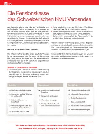 Auf www.kmuverband.ch finden Sie alle weiteren Infos und die Anleitung
zum Wechseln Ihrer jetzigen Lösung in die Pensionskasse des SKV.
Als Kleinunternehmer sind Sie auf verlässliche und
professionelle Partner angewiesen, auch wenn es um
die berufliche Vorsorge (BVG) geht. Da sich jedes Un-
ternehmen in einem individuellen Umfeld und in einem
individuellen Unternehmenszyklus befindet, sind un-
terschiedliche Kriterien für die Wahl der BVG relevant.
Ein Vorsorgeanbieter muss deshalb massgeschneiderte
Lösungen anbieten, unter Berücksichtigung des obers-
ten Credos:
höchste Sicherheit zu fairen Prämien!
Der offizielle Partner des SKV für die berufliche Vorsorge
ist die pensionskasse pro. Sie kennt die Bedürfnisse
der KMU bestens. Ihr haben sich bis heute über 7400
Firmen und mehr als 55 000 Versicherte angeschlossen
und zählen auf deren Vorzüge:
Solidität  –  Transparenz  –  Flexibilität
	Prämienfälligkeit  – Spielraum in der Liquiditätsplanung:
die Sparprämie muss nicht zu Jahresbeginn, sondern
kann bis zum 31. Dezember einbezahlt werden. Vor-
zeitige Zahlungen werden attraktiv verzinst.
	Keine Mindestpersonenzahl: Als 1-Mann / Frau-Unter-
nehmen können Sie sich bei uns anschliessen.
	Flexible Vorsorgepläne: Hohe Freiheit in der Plange-
staltung sowie individuelle Kader- und Zusatzpläne.
	Sicherheit im Leistungsfall: die Rückversicherin die
Mobiliar bietet Sicherheit im Leistungsfall.
Wählen Sie einen der 5 Vorsorgepläne, welche die pensi-
onskasse pro für die Bedürfnisse einer Schweizerischen
KMU zusammengestellt hat. Diese Auswahl bietet Ihnen
attraktive und einfach nachvollziehbare Lösungen.
Selbstverständlich können Sie sich auch von unseren
regionalen Vertriebsleitern beraten und sich einen indi-
viduellen Plan offerieren lassen.  
Die Pensionskasse
des Schweizerischen KMU Verbandes
SKV20
 