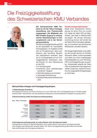 Der Schweizerische KMU Ver-
band ist mit der Tellco Freizügig-
keitsstiftung eine Partnerschaft
eingegangen. Die Mitglieder des
SKV erhalten Zugang zu umfang-
reichen Dienstleistungen im Vor-
sorgebereich und in der Vermö-
gensverwaltung.
DieTellcoFreizügigkeitsstiftung(FZS)
ist die Spezialistin für individuelles
Vorsorgesparen. Ihr Angebot richtet
sich an Privatpersonen, deren per-
sönliche oder berufliche Situation
sich dahingehend verändert, dass
sie ihr Vorsorgekapital auf ein Frei-
zügigkeitskonto überweisen müs-
sen.Gründe für eine Überweisung
an die FZS:
	Im Scheidungsfall
	Aufnahme einer selbständigen
beruflichen Tätigkeit
	Wohnsitzverlegung ins Ausland
	frühzeitige Pensionierung
	Mutterschaftsurlaub/«between two
jobs»
Flexible Anlagemöglichkeiten
Nebst einer «klassischen» Konto-
lösung mit einem Zins von zurzeit
0 % bietet die Tellco FZS die Mög-
lichkeit, das Geld in Wertschriften
anzulegen. Als einzige Vorsorge-
einrichtung können die Kunden bei
der Tellco FZS ihr Vermögen selbstän-
dig und innerhalb des persönlichen
Risikoprofils verwalten (lassen).
Die Anlagemöglichkeiten sind vielfäl-
tig: Die Kunden können ihr Portfolio
einerseits selber zusammenstellen
und dabei aus einer unabhängigen
Produktepalette von rund 100 Fonds,
ETFs und Anlagestiftungen auswäh-
len. Andererseits arbeitet die Tellco
FZS mit qualifizierten Vermögensver-
waltern zusammen, welche ihr Know-
how für ausgewählte Anlagestrategi-
en einbringen.
Roland M. Rupp
Wertschriften-Anlagen mit Freizügigkeitsguthaben
1) Selbstständige Verwaltung
Vorsorgenehmer können aus einem Universum von rund 130 Fonds, ETF und Anlagestiftungen ihr Portfolio selber
bewirtschaften. Restriktionen sind das persönliche Risikoprofil und die Bandbreiten-Obergrenzen gemäss BVV-2.
2) Bewirtschaftung mittels Vermögensverwaltungsauftrag
Rendite
2014*
Ø Rendite
3 Jahre
Ø Benchmark
3 Jahre
Volatilität
3 Jahre (ann.)
* per 31.10.2014 ** seit März 2013
Tellco Obligationen+ Tellco BVV-10 Tellco BVV-25 Tellco BVV-40 Tellco BVV 0-40**
4.93% 4.46% 5.42% 6.38% 2.90%
3.76% 4.70% 6.492% 8.24% n/a
3.28% 4.49% 7.43% 9.61% n/a
1.66% 1.82% 2.49% 3.36% n/a
Bsp. Tellco-Strategien:
3) Vermögensverwaltungsmandat an andere Banken oder Vermögensverwalter
Vorsorgenehmer können ihr Wertschriftendepot durch andere Banken oder externe Vermögensverwalter
unter Angabe ihres Risikoprofils verwalten lassen. Der Tellco Freizügigkeitsstiftung fällt hierbei die Kontrolle
über die Aktivitäten des Vermögensverwalters zu.
Die Freizügigkeitsstiftung
des Schweizerischen KMU Verbandes
SKV22
 
