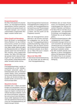 Kooperationspartner
Die Tellco FZS arbeitet mit verschie-
denen, auf Vermögensverwaltung
spezialisierten, Partnern zusammen,
über welche eine grosse Anzahl von
Produkten bezogen und in diverse
unterschiedlich ausgerichtete Stra-
tegien investiert werden kann.
Online-Zugriff und Verwaltung
Durch die einfach zu handhabende
Online-Plattform ist das Eröffnen
eines Kontos schnell und einfach
durchführbar. Neben den persönli-
chen Daten werden dabei auch gleich
die Risikobereitschaft und -fähigkeit
geprüft. Zudem kann der Handel auf
dem Portfolio online abgewickelt
werden. Die Tellco FZS bietet also
den grossen Vorteil, dass sie Online-
Zugriff auf das persönliche FZS-
Konto gewährt, sodass Wertschriften
selber verwaltet werden können.
Sicherheit
Freizügigkeitsguthaben werden im
Insolvenzfall bis zu CHF 100’000. – 
privilegiert behandelt, gelten im
Kollokationsplan also als Guthaben
zweiter Klasse. Einen erweiterten
Schutz bieten Wertschriftenanlagen,
da diese als Sondervermögen be-
handelt werden und somit nie in die
Konkursmasse fallen.
Steuerliche Vorteile
Guthaben der 2. Säule und deren
Erträge sind steuerbefreit. Somit ist
es sinnvoll, diese Vermögenswerte so
lange wie möglich innerhalb der be-
ruflichen Vorsorge zu belassen, womit
die Einkommenssteuer aufgescho-
ben wird und auch keine Vermögens-
steuer anfällt. Spätestens fünf Jahre
nach der ordentlichen Pensionierung
muss die Freizügigkeitsleistung als
Kapital bezogen werden.
Da pro Vorsorgenehmer maximal zwei
Freizügigkeitskonten zulässig sind, ist
es ratsam, die Freizügigkeitsleistung
bei Austritt aus einer Pensionskasse
aufzuteilen und gestaffelt auszahlen
zu lassen, was sich positiv auf die
Progression auswirkt.
Wenn der Vorsorgenehmer seinen
Wohnsitz in der Schweiz nachweis-
lich aufgegeben hat, wird der Be-
zug des Freizügigkeitsguthabens
quellensteuerpflichtig. Aufgrund der
Tatsache, dass der Kanton Schwyz
die mit Abstand tiefste Quellensteuer
der Schweiz aufweist, ist ein Wech-
sel zur Tellco FZS auch in diesem
Zusammenhang sinnvoll.
Warum die Tellco FZS
	Übernehmen Sie die Verantwortung
für den Erhalt oder die Mehrung
Ihrer Freizügigkeitsleistung.
	Profitieren Sie von fairen Kondi-
tionen und Transparenz dank der
Unabhängigkeit der Stiftung hin-
sichtlich Produkten und Partnern.
	Die Tellco FZS ist in die Tellco Grup-
pe eingebunden  – eine Spezialistin
für Vorsorge- und Anlagelösungen.
Profitieren Sie von der Fachkom-
petenz.
	Persönliche Ansprechpartner in allen
Landessprachen und in Englisch.
	Individuelle Lösungen können so-
wohl hinsichtlich der Vermögens-
verwaltung als auch im Zusammen-
hang mit steuerlichen Aspekten
gemeinsam erarbeitet werden.
	Der SKV empfiehlt deshalb einen
Wechsel zu seiner Freizügigkeits-
stiftung. Die Spezialisten der Tellco
FZS stehen Ihnen für ein beraten-
des Gespräch jederzeit gerne zur
Verfügung.
Die Freizügigkeitsstiftung des SKV ermöglicht attraktive Perspektiven
SKV 23
 
