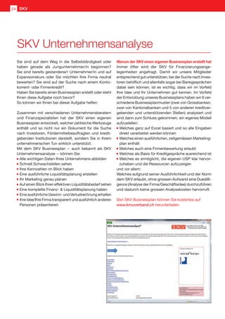 Sie sind auf dem Weg in die Selbstständigkeit oder
haben gerade als Jungunternehmer/in begonnen?
Sie sind bereits gestandene/r Unternehmer/in und auf
Expansionskurs oder Sie möchten Ihre Firma neutral
bewerten? Sie sind auf der Suche nach einem Konto-
korrent- oder Firmenkredit?
Haben Sie bereits einen Businessplan erstellt oder steht
Ihnen diese Aufgabe noch bevor?
So können wir Ihnen bei dieser Aufgabe helfen:
Zusammen mit verschiedenen Unternehmensberatern
und Finanzspezialisten hat der SKV einen eigenen
Businessplan entwickelt, welcher zahlreiche Werkzeuge
enthält und so nicht nur ein Dokument für die Suche
nach Investoren, Fördermittelbeauftragten und kredit-
gebenden Institutionen darstellt, sondern Sie in Ihrem
unternehmerischen Tun wirklich unterstützt.
Mit dem SKV Businessplan  –  auch bekannt als SKV
Unternehmensanalyse  – können Sie:
	Alle wichtigen Daten Ihres Unternehmens abbilden
	Schnell Schwachstellen sehen
	Ihre Kennzahlen im Blick haben
	Eine ausführliche Liquiditätsplanung erstellen
	Ihr Marketing genau planen
	Auf einen Blick Ihren effektiven Liquiditätsbedarf sehen
	Eine komplette Finanz-  Liquiditätsplanung haben
	Eine ausführliche Gewinn- und Verlustrechnung erhalten
	Ihre Idee/Ihre Firma transparent und ausführlich anderen
Personen präsentieren
Warum der SKV einen eigenen Businessplan erstellt hat
Immer öfter wird der SKV für Finanzierungsange-
legenheiten angefragt. Damit wir unsere Mitglieder
entsprechend gut unterstützen, bei der Suche nach Inves-
toren behilflich und allenfalls sogar bei Bankgesprächen
dabei sein können, ist es wichtig, dass wir im Vorfeld
Ihre Idee und Ihr Unternehmen gut kennen. Im Vorfeld
der Entwicklung unseres Businessplans haben wir 9 ver-
schiedene Businessplanmuster (zwei von Grossbanken,
zwei von Kantonalbanken und 5 von anderen kreditver-
gebenden und unterstützenden Stellen) analysiert und
sind dann zum Schluss gekommen, ein eigenes Modell
aufzustellen:
	Welches ganz auf Excel basiert und so alle Eingaben
direkt verarbeitet werden können
	Welches einen ausführlichen, zeitgemässen Marketing-
plan enthält
	Welches auch eine Firmenbewertung erlaubt
	Welches als Basis für Kreditgespräche ausreichend ist
	Welches es ermöglicht, die eigenen USP klar hervor-
zuheben und die Ressourcen aufzuzeigen
und vor allem:
Welches aufgrund seiner Ausführlichkeit und der Norm
dem SKV erlaubt, ohne grossen Aufwand eine Duedilli-
gence (Analyse der Firma/Geschäftsidee) durchzuführen
und dadurch keine grossen Analysekosten hervorruft.
Den SKV Businessplan können Sie kostenlos auf
www.kmuverband.ch herunterladen.
SKV Unternehmensanalyse
SKV24
 