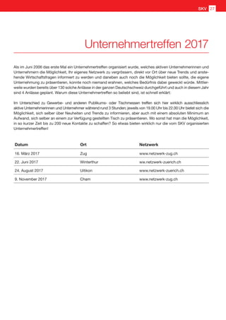 Als im Juni 2006 das erste Mal ein Unternehmertreffen organisiert wurde, welches aktiven Unternehmerinnen und
Unternehmern die Möglichkeit, Ihr eigenes Netzwerk zu vergrössern, direkt vor Ort über neue Trends und anste-
hende Wirtschaftsfragen informiert zu werden und daneben auch noch die Möglichkeit bieten sollte, die eigene
Unternehmung zu präsentieren, konnte noch niemand erahnen, welches Bedürfnis dabei geweckt würde. Mittler-
weile wurden bereits über 130 solche Anlässe in der ganzen Deutschschweiz durchgeführt und auch in diesem Jahr
sind 4 Anlässe geplant. Warum diese Unternehmertreffen so beliebt sind, ist schnell erklärt:
Im Unterschied zu Gewerbe- und anderen Publikums- oder Tischmessen treffen sich hier wirklich ausschliesslich
aktive Unternehmerinnen und Unternehmer während rund 3 Stunden; jeweils von 19.00 Uhr bis 22.00 Uhr bietet sich die
Möglichkeit, sich selber über Neuheiten und Trends zu informieren, aber auch mit einem absoluten Minimum an
Aufwand, sich selber an einem zur Verfügung gestellten Tisch zu präsentieren. Wo sonst hat man die Möglichkeit,
in so kurzer Zeit bis zu 200 neue Kontakte zu schaffen? So etwas bieten wirklich nur die vom SKV organisierten
Unternehmertreffen!
Datum Ort Netzwerk
16. März 2017 Zug www.netzwerk-zug.ch
22. Juni 2017 Winterthur ww.netzwerk-zuerich.ch
24. August 2017 Uitikon www.netzwerk-zuerich.ch
9. November 2017 Cham www.netzwerk-zug.ch
Unternehmertreffen 2017
SKV 27
 