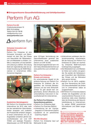 Perform Fun AG
Chaltenbodenstrasse 16
8834 Schindellegi
Telefon 044 201 88 88
info@performfun.com
www.performfun.com
Schweizer Innovation und
Marktneuheit
Perform Fun Enterprise ist eine
Schweizer Innovation und Markt-
neuheit mit dem Ziel, die Fitness
und Gesundheit der Mitarbeiterin-
nen und Mitarbeiter zu fördern, Un-
fälle zu reduzieren und die betriebli-
che Leistung zu stärken. Die Lösung
lässt sich eigenständig oder als op-
timale Erweiterung der BGM-Mass-
nahmen im Unternehmen (KMU,
Konzerne) integrieren.
Perform Fun AG
Ertragswirksame Gesundheitsförderung und Unfallprävention
einer 20 %igen Verminderung der
Gesundheitskosten generiert das
Unternehmen einen zusätzlichen
Gewinn um CHF 35’260.
Das Einsparungspotenzial kann mit
dem Gesundheitskostenrechner auf
www.performfun.com ermittelt wer-
den.
Perform Fun Enterprise –
Einsatz und Leistung
Ein entscheidender Aspekt ist die
einfache Nutzung von Perform Fun
Enterprise für praktisch alle An-
gestellten, der minimale Betriebs-
aufwand und die hohe Wirtschaft-
lichkeit. Es gibt derzeit kein ver-
gleichbares, ähnlich effizientes und
wirtschaftliches Instrument im Ge-
sundheitsmarkt für Unternehmen.
Zur Perform Fun Enterprise
Gesamtleistung gehören:
	Perform Fun Enterprise (App)
	Perform Fun Overview (Option)
	Unterstützung bei der Lösungs-
integration im Unternehmen (Option)
	Zusätzlich ist ein persönliches
Coaching möglich
Win-Win-Situation
Perform Fun Enterprise baut auf
Mehrwerte für alle:
	Unternehmen verbessern den Un-
ternehmenserfolg entscheidend.
Mit der Nutzung von Perform Fun
Enterprise ist zudem ein nachhal-
tig wirksames BGM-Instrument
kostengünstig ausgelagert.
	Die Mitarbeiterinnen und Mitarbei-
ter fühlen sich wohler und gesün-
der. Sie werden die Verbesserun-
gen hinsichtlich dem Wohlfühlen,
der Fitness und der Motivation
aktiv spüren können.
	Perform Fun ist 100 % unabhän-
gig! Eine Verwendung der Profil-
und Gesundheitsdaten bei Dritten
und im Unternehmen selbst ist
ausgeschlossen
	Mit Perform Fun Overview (Option)
erhalten die Angestellten und die
verantwortlichen Personen im Un-
ternehmen stets einen Überblick
über die Entwicklung der Gesund-
heitsförderung im Unternehmen.
Es werden KEINE persönlichen
Informationen und Daten ausge-
geben.
Zusätzlicher Betriebsgewinn
Mit Perform Fun Enterprise können
Unternehmer bis 30 % oder mehr
bei den betrieblichen Gesundheits-
kosten einsparen und zusätzlich
die Produktivität erheblich steigern.
In einem Unternehmen mit z. B. 25
Angestellten entstehen jährlich Ge-
sundheitskosten von rund CHF
79’800 und bedingte Produktivi-
tätseinbussen von CHF 96’500. Bei
Perform Fun Enterprise wird lizen-
ziert an Unternehmen abgegeben.
Die öffentliche Version Perform Fun
kann ab Apple App Store geladen
werden. Die Android-Version ist ab
März 2017 ebenfalls verfügbar.
BETRIEBLICHES GESUNDHEITSMANAGEMENT28
 