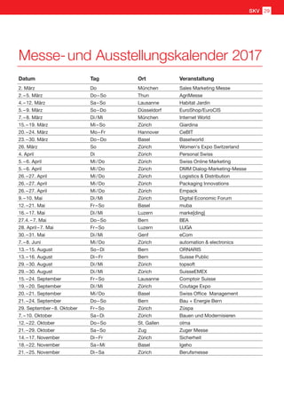 Messe- und Ausstellungskalender 2017
Datum Tag Ort Veranstaltung
2. März Do München Sales Marketing Messe
2. – 5. März Do – So Thun AgriMesse
4. – 12. März Sa – So Lausanne Habitat Jardin
5. – 9. März So – Do Düsseldorf EuroShop/EuroCIS
7. – 8. März Di / Mi München Internet World
15. – 19. März Mi – So Zürich Giardina
20. – 24. März Mo – Fr Hannover CeBIT
23. – 30. März Do – Do Basel Baselworld
26. März So Zürich Women's Expo Switzerland
4. April Di Zürich Personal Swiss
5. – 6. April Mi / Do Zürich Swiss Online Marketing
5. – 6. April Mi / Do Zürich DMM Dialog-Marketing-Messe
26. – 27. April Mi / Do Zürich Logistics  Distribution
26. – 27. April Mi / Do Zürich Packaging Innovations
26. – 27. April Mi / Do Zürich Empack
9. – 10. Mai Di / Mi Zürich Digital Economic Forum
12. – 21. Mai Fr – So Basel muba
16. – 17. Mai Di / Mi Luzern marke[ding]
27.4. – 7. Mai Do – So Bern BEA
28. April – 7. Mai Fr – So Luzern LUGA
30. – 31. Mai Di / Mi Genf eCom
7. – 8. Juni Mi / Do Zürich automation  electronics
13. – 15. August So – Di Bern ORNARIS
13. – 16. August Di – Fr Bern Suisse Public
29. – 30. August Di / Mi Zürich topsoft
29. – 30. August Di / Mi Zürich SuisseEMEX
15. – 24. September Fr – So Lausanne Comptoir Suisse
19. – 20. September Di / Mi Zürich Coutage Expo
20. – 21. September Mi / Do Basel Swiss Office Management
21. – 24. September Do – So Bern Bau + Energie Bern
29. September – 8. Oktober Fr – So Zürich Züspa
7. – 10. Oktober Sa – Di Zürich Bauen und Modernisieren
12. – 22. Oktober Do – So St. Gallen olma
21. – 29. Oktober Sa – So Zug Zuger Messe
14. – 17. November Di – Fr Zürich Sicherheit
18. – 22. November Sa – Mi Basel Igeho
21. – 25. November Di – Sa Zürich Berufsmesse
SKV 29
 