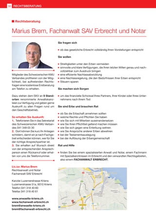 Sie fragen sich
	ob das gesetzliche Erbrecht vollständig Ihren Vorstellungen entspricht
Sie wollen
	Streitigkeiten unter den Erben vermeiden
	sinnvolle und klare Verfügungen, die Ihren letzten Willen genau und nach-
vollziehbar zum Ausdruck bringen
	eine effiziente Nachlassabwicklung
	eine Nachlassregelung, die den Bedürfnissen Ihrer Erben entspricht
	Steuern sparen
Sie machen sich Sorgen
	um das finanzielle Schicksal Ihres Partners, Ihrer Kinder oder Ihres Unter-
nehmens nach Ihrem Tod
Sie sind Erbe und brauchen Rat
	ob Sie die Erbschaft annehmen sollten
	welche Rechte und Pflichten Sie haben
	wie Sie sich mit Miterben auseinandersetzen
	wie Sie Ihren Pflichtteil geltend machen müssen
	wie Sie sich gegen eine Enterbung wehren
	wie Sie Ansprüche anderer Erben abwehren
	bei der Testamentsauslegung
	bei der Auflösung der Erbengemeinschaft
Rat und Hilfe
	finden Sie bei einem spezialisierten Anwalt und Notar, einem Fachmann
mit Spezialkenntnissen im Erbrecht und den verwandten Rechtsgebieten,
also einem FACHANWALT ERBRECHT.
Mitglieder des Schweizerischen KMU
Verbandes profitieren von der Mög-
lichkeit, bei auftretenden Rechts-
fragen eine kostenlose Erstberatung
am Telefon zu erhalten.
Dazu stehen dem SKV an 9 Stand-
orten renommierte Anwaltskanz-
leien zur Verfügung und geben gerne
Auskunft zu allen Fragen rund um
den Geschäftsbetrieb.
So erhalten Sie Auskunft:
1.	 Telefonieren Sie in das Sekretariat
des Schweizerischen KMU Verban-
des 041 348 03 30
2.	 Dort können Sie kurz Ihr Anliegen
schildern, damit wir je nach Fachge-
biet entscheiden können, wer für Sie
der richtige Ansprechpartner ist.
3.	 Sie erhalten auf Wunsch direkt
von der entsprechenden Ansprech-
person einen Rückanruf oder erhal-
ten von uns die Telefonnummer.
Marius Brem, Fachanwalt SAV Erbrecht und Notar
Rechtsberatung
Lic.iur. Marius Brem
Rechtsanwalt und Notar
Fachanwalt SAV Erbrecht
Kanzlei Luzernerstrasse Kriens
Luzernerstrasse 51a, 6010 Kriens
Telefon 041 318 40 60
Telefax 041 318 40 61
www.anwaelte-kriens.ch
www.fachanwalt-erbrecht.ch
brem@anwaelte-kriens.ch
brem@fachanwalt-erbrecht.ch
RECHTSBERATUNGRECHTSBERATUNG30
 