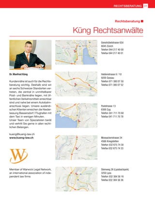 Kundennähe ist auch für die Rechts-
beratung wichtig. Deshalb sind wir
an sechs Schweizer Standorten ver-
treten, die zentral in unmittelbarer
Post- und Banknähe liegen, mit öf-
fentlichen Verkehrsmitteln erreichbar
sind und nahe bei einem Autobahn-
anschluss liegen. Unsere ausländi-
schen Klienten erreichen die Nieder-
lassung Bassersdorf / Flughafen mit
dem Taxi in wenigen Minuten.
Unser Team von Spezialisten berät
und vertritt Sie gerne in allen recht-
lichen Belangen.
kueng@kueng-law.ch
www.kueng-law.ch
Dr. Manfred Küng
Giesshübelstrasse 62d
8045 Zürich
Telefon 044 217 40 00
Telefax 044 217 40 01
Haldenstrasse 6 / 10
9200 Gossau
Telefon 071 380 07 50
Telefax 071 380 07 52
Poststrasse 13
6300 Zug
Telefon 041 711 70 60
Telefax 041 711 70 78
Moosackerstrasse 24
4566 Kriegstetten
Telefon 032 675 74 30
Telefax 032 675 74 33
Steinweg 26 (Lyssbachpark)
3250 Lyss
Telefon 032 384 56 16
Telefax 032 384 56 36
Member of Warwick Legal Network,
an international association of inde-
pendent law firms
Küng Rechtsanwälte
Rechtsberatung
31RECHTSBERATUNG
 