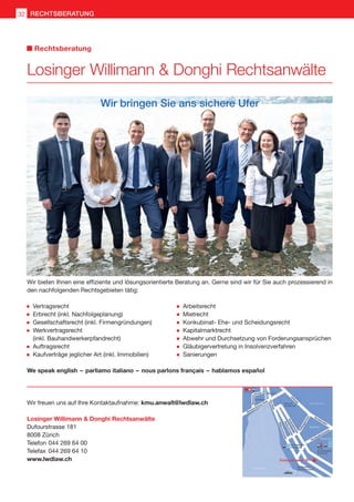 Losinger Willimann  Donghi Rechtsanwälte
Dufourstrasse 181
8008 Zürich
Telefon	044 269 64 00
Telefax	044 269 64 10
www.lwdlaw.ch
Wir bieten Ihnen eine effiziente und lösungsorientierte Beratung an. Gerne sind wir für Sie auch prozessierend in
den nachfolgenden Rechtsgebieten tätig:
Wir bringen Sie ans sichere Ufer
	Vertragsrecht
	Erbrecht (inkl. Nachfolgeplanung)
	Gesellschaftsrecht (inkl. Firmengründungen)
	Werkvertragsrecht
	 (inkl. Bauhandwerkerpfandrecht)
	Auftragsrecht
	Kaufverträge jeglicher Art (inkl. Immobilien)
	Arbeitsrecht
	Mietrecht
	Konkubinat- Ehe- und Scheidungsrecht
	Kapitalmarktrecht
	Abwehr und Durchsetzung von Forderungsansprüchen
	Gläubigervertretung in Insolvenzverfahren
	Sanierungen
We speak english  – parliamo italiano  – nous parlons français  – hablamos español
Wir freuen uns auf Ihre Kontaktaufnahme: kmu.anwalt@lwdlaw.ch
Losinger Willimann  Donghi Rechtsanwälte
Rechtsberatung
RECHTSBERATUNG32
 