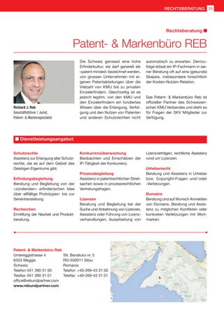 Richard J. Reb
Geschäftsführer / Jurist,
Patent-  Markenspezialist
Die Schweiz geniesst eine hohe
Erfinderkultur; sie darf generell als
«patent minded» bezeichnet werden,
von grossen Unternehmen mit ei-
genen Patentabteilungen über die
Vielzahl von KMU bis zu privaten
Einzelerfindern. Gleichzeitig ist es
jedoch legitim, von den KMU und
den Einzelerfindern ein fundiertes
Wissen über die Erlangung, Verfol-
gung und den Nutzen von Patenten
und anderen Schutzrechten nicht
automatisch zu erwarten. Demzu-
folge stösst ein IP-Fachmann in sei-
ner Beratung oft auf eine (gesunde)
Skepsis, insbesondere hinsichtlich
der Kosten-Nutzen-Relation.
Das Patent-  Markenbüro Reb ist
offizieller Partner des Schweizeri-
schen KMU Verbandes und steht so
für Fragen der SKV Mitglieder zur
Verfügung.
Patent-  Markenbüro Reb
Untereggistrasse 4	 Str. Banatului nr. 5
6353 Weggis	 RO-550011 Sibiu
Schweiz	 Romania
Telefon	041 390 31 00	 Telefon	 +40-269-43 31 00
Telefax	041 390 31 01	 Telefax	 +40-269-43 31 01
office@rebundpartner.com
www.rebundpartner.com
Schutzrechte
Assistenz zur Erlangung aller Schutz-
rechte, die es auf dem Gebiet des
Geistigen Eigentums gibt.
Erfindungsbegleitung
Beratung und Begleitung von der
«zündenden» erfinderischen Idee
über allfällige Prototypen- bis zur
Serienherstellung.
Recherchen
Ermittlung der Neuheit und Produkt-
beratung.
Konkurrenzüberwachung
Beobachten und Einschätzen der
IP-Tätigkeit der Konkurrenz.
Prozessbegleitung
Assistenz in patentrechtlichen Streit-
sachen sowie in prozessrechtlichen
Vertretungsfragen.
Lizenzen
Beratung und Begleitung bei der
Suche und Anbahnung von Lizenzen,
Assistenz oder Führung von Lizenz-
verhandlungen, Ausarbeitung von
Lizenzverträgen, rechtliche Assistenz
rund um Lizenzen.
Urheberrecht
Beratung und Assistenz in Urheber
bzw. Copyright-Fragen und / oder
-Verletzungen.
Domains
Beratung und auf Wunsch Anmelden
von Domains, Beratung und Assis-
tenz zu möglichen Konflikten oder
konkreten Verletzungen mit Wort-
marken.
Dienstleistungsangebot
Patent-  Markenbüro REB
Rechtsberatung
35RECHTSBERATUNG
 