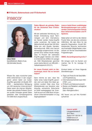 Wissen Sie, dass inzwischen jedes
dritte Unternehmen in den vergan-
genen Jahren Opfer von Cyber-
Angriffen geworden ist (Quelle: BIT-
KOM  –  repräsentative Befragung
von 403 deutschen Unternehmen)?
Dabei waren die internen Mitarbei-
tenden das grösste Problem! Durch
sie wurden entweder gezielt Daten
gestohlen oder Schadprogramme
mit USB-Stick eingeschleust.
Faktor Mensch als grösstes Risiko
für die Sicherheit Ihrer IT-Infra-
struktur!
Mit der weltweiten Vernetzung, lau-
fenden Entwicklung neuer Tech-
nologien und dem internationa-
len Handel werden Cyber-Angriffe
weiter zunehmen. Sie kosten die
Weltwirtschaft derzeit fast 400 Mrd.
Dollar pro Jahr (Quelle: Handels-
kammerjournal). KMU sind hiervon
keineswegs ausgenommen. Im Ge-
genteil! Eine weitere Studie belegt,
dass 75 Prozent der weltweiten
Angriffe gegen kleinere und mittle-
re Unternehmen (KMU) mit weniger
als 1000 Mitarbeitenden gerichtet
waren (siehe Bericht von MELANI  – 
Halbjahresbericht 2012/1).
Ihr neues Produkt steht im Ver-
kaufsregal, bevor Sie es lanciert
haben?
Dann könnte es sein, dass Sie
Opfer eines Cyber-Angriffs gewor-
den sind und dabei Ihre Ideen ge-
stohlen wurden! Oder einer Ihrer
Mitarbeitenden aus Versehen oder
böswillig vertrauliche Dokumente
an Dritte weitergegeben hat. Even-
tuell ist auch ein USB-Stick mit sen-
sitiven Unternehmensdaten im Zug
liegengeblieben?
insecor bietet Ihnen unabhängige
Beratungsleistungen zum umfas-
senden und konsequenten Schutz
Ihrer Unternehmensdaten und IT-
Systeme.
Dabei sehen wir nicht nur die «kleinen
Puzzle-Teile» wie der eine verlorene
USB-Stick. Mit dem Blick für die
gesamte Organisation, Anzahl Mit-
arbeitenden, Branche, technischen
wie finanziellen Möglichkeiten unter-
stützen wir Sie bei verschiedensten
Fragestellungen.
SMAC, Social Engineering  Co.?
Wir bringen Licht ins Dunkel und
machen Sie fit für trendige IT-
Themen!
Konkret bieten wir Ihnen folgende
Dienstleistungen:
	 Tipps und Tricks für die Geschäfts- 	
	 und Projektleitung
	 Informationssicherheit (nach ISO 	
	 27001, u.a.)
	 IT-Recht und Datenschutzrecht
	 Review und Redaktion vertraglicher
	 Bestimmungen
	 (das «Kleingedruckte»)
Wir freuen uns auf Ihre Kontakt-
aufnahme!
Liliane Mollet
Geschäftsführerin, Master of Law,
CAS Information Security
insecor gmbh
Länggassstrasse 8
3012 Bern
Telefon 031 302 09 18
info@insecor.ch
www.insecor.ch
insecor
IT-Recht, Datenschutz und IT-Sicherheit
36 RECHTSBERATUNG
 