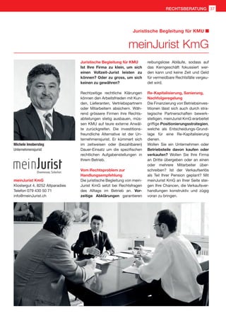 meinJurist KmG
Juristische Begleitung für KMU
Michele Imobersteg
Unternehmensjurist
meinJurist KmG
Klostergut 4, 8252 Altparadies
Telefon 079 430 50 71
info@meinJurist.ch
Juristische Begleitung für KMU
Ist Ihre Firma zu klein, um sich
einen Vollzeit-Jurist leisten zu
können? Oder zu gross, um sich
keinen zu gewähren?
Rechtzeitige rechtliche Klärungen
können den Arbeitsfrieden mit Kun-
den, Lieferanten, Vertriebspartnern
oder Mitarbeitern absichern. Wäh-
rend grössere Firmen ihre Rechts-
abteilungen stetig ausbauen, müs-
sen KMU auf teure externe Anwäl-
te zurückgreifen. Die investitions-
freundliche Alternative ist der Un-
ternehmensjurist. Er kümmert sich
im zeitweisen oder (bezahlbaren)
Dauer-Einsatz um die spezifischen
rechtlichen Aufgabenstellungen in
Ihrem Betrieb.
Vom Rechtsproblem zur
Handlungsempfehlung
Die juristische Begleitung von mein-
Jurist KmG setzt bei Rechtsfragen
des Alltags im Betrieb an. Vor-
zeitige Abklärungen garantieren
reibungslose Abläufe, sodass auf
das Kerngeschäft fokussiert wer-
den kann und keine Zeit und Geld
für vermeidbare Rechtsfälle vergeu-
det wird.
Re-Kapitalisierung, Sanierung,
Nachfolgeregelung
Die Finanzierung von Betriebsinves-
titionen lässt sich auch durch stra-
tegische Partnerschaften bewerk-
stelligen. meinJurist KmG erarbeitet
griffige Positionierungsstrategien,
welche als Entscheidungs-Grund-
lage für eine Re-Kapitalisierung
dienen.
Wollen Sie ein Unternehmen oder
Betriebsteile davon kaufen oder
verkaufen? Wollen Sie Ihre Firma
an Dritte übergeben oder an einen
oder mehrere Mitarbeiter über-
schreiben? Ist der Verkaufserlös
als Teil Ihrer Pension geplant? Mit
meinJurist KmG an Ihrer Seite stei-
gen Ihre Chancen, die Verkaufsver-
handlungen konstruktiv und zügig
voran zu bringen.
37RECHTSBERATUNG
 