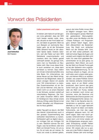 Liebe Leserinnen und Leser
Im letzten Jahr habe ich auf der gan-
zen Linie gefordert, dass der SKV
noch besser werden wolle. Jene,
alle, die jetzt an der Front dabei wa-
ren, sie haben es gemerkt. Wenn es
zum Beispiel um technische Neu-
heiten geht, da ist der Schweizer
KMU Verband heute an der abso-
luten Spitze dabei. Erstens natür-
lich, weil alle Fäden auf dem SKV
Sekretariat zusammenlaufen und
zweitens dann die Fakten gezielt
verknüpft werden. Es genügt nicht,
wenn man nur Neuheiten an Neu-
heiten reiht. Man muss diese Inhal-
te auch verstehen um, diese dann
vernetzen zu können. Dazu liefern
wir mit den Unternehmertreffen eine
tolle Basis. Ein Unternehmer, der
etwas Neues auf den Markt bringt,
bekommt die Möglichkeit, diese an
einem einzigen Abend mit jeweils
rund 100 Unternehmern zu teilen.
Das Zusammenwirken ist ein Ge-
ben und ein Nehmen. Und, das na-
türlich nicht nur an einem Standort
in der Schweiz, sondern verteilt auf
verschiedene Regionen. Der Nut-
zen jedes Einzelnen KMU's steht
im Vordergrund. Dazu bringt unsere
Zeitung «Erfolg» jeden Monat immer
wieder Aktuelles und Wissenswer-
tes ins Haus geliefert.
Jeden Tag geht es darum, die Welt
des kleinen Unternehmers auch in
den grossen Zusammenhang des
weltweiten Geschehens zu rücken.
Schliesslich geht es täglich darum,
zur richtigen Zeit am richtigen Ort
zu sein. Natürlich können Sie sich
fragen, was hat ein Brexit, oder eine
Wahl von Donald Trump, mit uns zu
tun. Es ist mehr als wir meinen. Es
muss uns vorab zu denken geben,
warum die hohe Politik immer öfter
so kläglich versagen kann. Wenn
eine überwiegend grosse Mehrheit
der gestandenen Meinungsbild-
ner, allen voran die Medien und die
«Classe Politique» mit Prognosen
ganz einfach falsch liegen, dann
fehlt offensichtlich die Bodenhaf-
tung. Der Draht zum einfachen
Mann auf der Strasse fehlt. Und,
wer am Volk vorbei politisiert, der
reibt sich eines Tages die Augen und
versteht wohl möglich die Welt nicht
mehr. Für viele hoch gebildete Per-
sönlichkeiten ist es jetzt genau so
geschehen. Beim Brexit, wie auch
bei der Wahl von Donald Trump gab
es bei den Verlierern eine unglaub-
liche Totengräberstimmung. Es ist
durchaus erlaubt zu fragen, wie es
wohl wäre, wenn unsere vielen gros-
sen und kleinen KMU's so arbeiten
würden, wie unsere Politiker. Schon
der kleinste einfache Unternehmer
weiss, wenn er am Markt vorbei
produziert, dann kommt das ganz
sicher nicht gut. Ob nun der Brexit
oder die Wahl von Trump, beides
kann ja trotzdem noch immer gut
kommen, wenn die Gewinner und
Befürworter die Chance packen und
eine Erfolgsgeschichte daraus ma-
chen. Oder in der Sprache des Un-
ternehmers zu sprechen, wenn ich
allenfalls zu viel an Lager fabriziert
habe, braucht es Ideen und starke
Instrumente, wie man das Lager
erfolgreich abbauen kann. Ich will
damit sagen, dass man durch ge-
sundes Unternehmertum Chancen
nutzen kann und immer wieder auf
die Erfolgsstrasse einspuren kann.
Jede Entwicklung schafft Fakten
und ist eine Chance, aus Fehlern zu
lernen. Wir wissen alle nur zu gut,
was uns in der Politik in diesem Jahr
erwartet. Dieses Jahr sind wichtige
Vorwort des Präsidenten
Josef Rothenfluh
SKV Präsident
SKV4
 